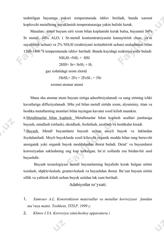 r metali, 44( al2o3 ( sr-metall kontsentratsiyasini kamaytirish chun, ya’ni suyultirish uchun) va 2( nh4sl (reaktsiyani tezlashtirish uchun) aralashmasi bilan 1200-1400 0s temperaturada ishlov beriladi. bunda kuyidagi reaktsiya sodir buladi: nh4sl(nh3 + hsl 2hsl+ sr= srsl2 + h2 gaz xolatidagi xrom xlorid 3srsl2+ 2fe = 2fesl 3 + 3sr xromni atomar atomi mana shu atomar atom buyum sirtiga adsorbtsiyalanadi va sung sirtning ichki kavatlariga diffuziyalanadi. shu yul bilan metall sirtida xrom, alyuminiy, titan va boshka metallarning atomlari bilan tuyingan kavatni xosil kilish mumkin. 6.metallmaslar bilan koplash. metallmaslar bilan koplash usullari jumlasiga buyash, emallash (sirlash), oksidlash, fosfatlash, azotlash va boshkalar kiradi. 7.buyash. metall buyumlarni buyash uchun moyli buyok va laklardan foydalaniladi. moyli buyoklarda xosil kiluvchi organik modda bilan rang beruvchi anorganik yoki organik buyok moddalardan iborat buladi. detal’ va buyumlarni korroziyadan saklashning eng kup tarkalgan, ba’zi xollarda esa birdan-bir usul buyashdir. buyash texnologiyasi metall buyumlarning buyalishi kerak bulgan sirtini tozalash, shpklevkalash, …
