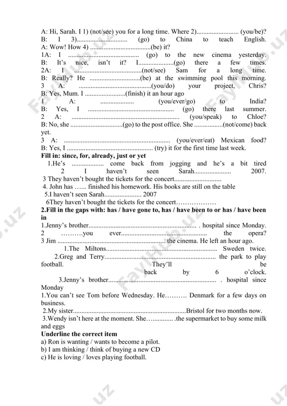 i ..............................................(never/try) it. 3 a: i ..........................................................(just/finish) my essay. b: really? i ................................................ (write) mine yesterday evening a: ...........................................................................................(you/ever/meet) anyone famous? b: yes, last summer i ………. (sit) next to brad pitt on a plane to la. a: how long a g o ................................................................. (you/start) painting? b: ten years ago. i ......................................... (recently/complete) a painting that the national gallery (ask) me to do a year ago. 1 a: last night i ........................ (see) the latest james bond film. b: oh, i ........................................................... (already/see) it twice. 2 a: do you know that mrs jones....................................................... (work) here for sixteen years? b: i thought she........................................................... (start) working here ten years ago. a: hi, sarah. i 1) (not/see) you for a long time. where 2)......................... (you/be)? b: i 3).............................. (go) to china to teach english. a: wow! how 4) ....................................(be) it? 1a: i .......................................... (go) to the new cinema yesterday. b: it’s nice, isn’t …