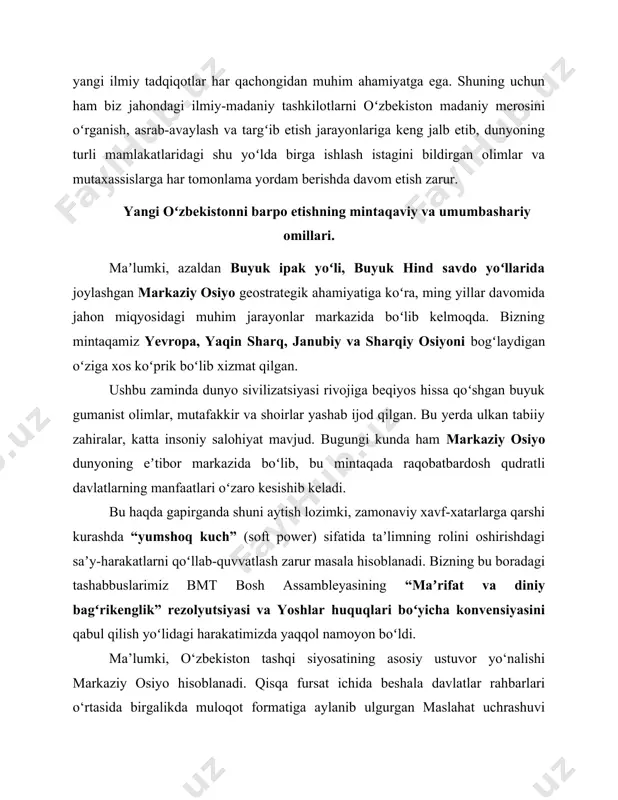 u haqda gapirganda shuni aytish lozimki, zamonaviy xavf-xatarlarga qarshi kurashda “yumshoq kuch” (soft power) sifatida taʼlimning rolini oshirishdagi saʼy-harakatlarni qoʻllab-quvvatlash zarur masala hisoblanadi. bizning bu boradagi tashabbuslarimiz bmt bosh assambleyasining “maʼrifat va diniy bagʻrikenglik” rezolyutsiyasi va yoshlar huquqlari boʻyicha konvensiyasini qabul qilish yoʻlidagi harakatimizda yaqqol namoyon boʻldi. ma’lumki, o‘zbekiston tashqi siyosatining asosiy ustuvor yo‘nalishi markaziy osiyo hisoblanadi. qisqa fursat ichida beshala davlatlar rahbarlari o‘rtasida birgalikda muloqot formatiga aylanib ulgurgan maslahat uchrashuvi aynan o‘zbekiston tashabbusi va faol diplomatiyasi natijasida vujudga keldi. jahon siyosatida qaytadan va yangi “markaziy osiyo ruhi” paydo bo‘ldi. jahon hamjamiyati ushbu mintaqaga yangicha nigoh bilan qaray boshladi. mamlakatimiz poytaxti toshkent shahrida markaziy osiyo xalqaro instituti tashkil qilinishi ham ana shunday maqsadlarga xizmat qiladi. bizga iqtisodiy integratsiya va yangi bozorlar kerak! bu borada nafaqat milliy raqobatbardosh mahsulotlarni kengaytirish, balki ularni jahon bozorlariga olib chiqish tashqi siyosatdagi milliy manfaatlarimizni izchil amalga oshirish uchun alohida o‘rin egallaydi. bu borada shanxay hamkorlik …