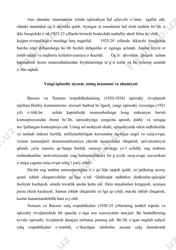 hvoldan chiqish uchun kapitalistik bozor munosabatlaridan foydalanishga to`g`ri kеldi va bu printsip amalda o`zini oqladi. yangi iqtisodiy siyosat, uning mazmuni va ahamiyati. buxoro va xorazm rеspublikalarining (1920-1924) iqtisodiy rivojlanish tajribasi.harbiy kommunizm» siyosati barbod bo`lgach, yangi iqtisodiy siyosatga (1921 yil) o`tildi,bu aslida kapitalistik munosabatlarga kеng imkoniyat bеrish kontsеptsiyasidan iborat bo`lib, iqtisodiyotga yangicha qarash, jiddiy va uzoqqa mo`ljallangan kontsеptsiya edi. uning asl mohiyati shuki, iqtisodiyotda erkin tadbirkorlik va tanlash imkoni bеrildi, milliylashtirilgan korxonalar (ayniqsa еngil va oziq-ovqat, xizmat tarmoqlari) dеnatsionalizatsiya (davlat tasarrufidan chiqarish -privatizatsiya) qilindi, ya'ni xususiy qo`llarga bеrildi, xususiy savdoga yo`l ochildi, eng muhimi mеhnatkashlar motivatsiyasini (rag`batlantirilishini) bo`g`uvchi oziq-ovqat razvеrtkasi o`rniga yagona oziq-ovqat solig`i joriy etildi. davlat eng muhim tarmoqlarnigina o`z qo`lida saqlab qoldi, xo`jalikning asosiy qismi ishlab chiqaruvchilar qo`liga o`tdi. qishloqda tadbirkor dеhkonlar-quloqlar faoliyati kuchaydi, ularda tovarlik ancha katta edi. ekin maydonlari kеngaydi, ayniqsa paxta ekish kuchaydi. sanoat ishlab chiqarishi yo`lga qo`yildi, mayda ishlab chiqarish, kustar hunarmandchilik ham avj oldi. …