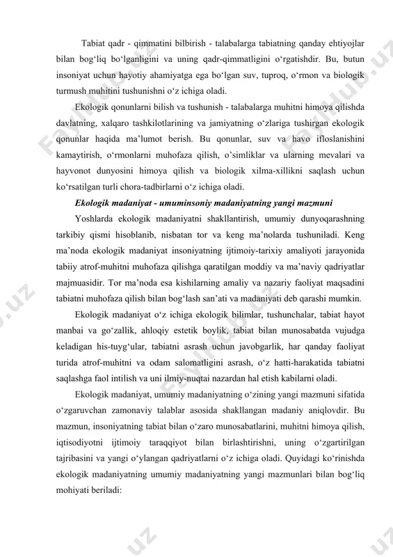 m munosabatlarini shakllantirish, ekologik boshqaruv va muhitni qo‘llab-quvvatlash bilan bog‘liq ilmiy, amaliy va insoniy o‘quv-uslubiy jarayonlarni o‘z ichiga oladi. quyidagi yo‘llar orqali ekologik madaniyatni shakllantirish mumkin: tabiat qadr - qimmatini bilbirish - talabalarga tabiatning qanday ehtiyojlar bilan bog‘liq bo‘lganligini va uning qadr-qimmatligini o‘rgatishdir. bu, butun insoniyat uchun hayotiy ahamiyatga ega bo‘lgan suv, tuproq, o‘rmon va biologik turmush muhitini tushunishni o‘z ichiga oladi. ekologik qonunlarni bilish va tushunish - talabalarga muhitni himoya qilishda davlatning, xalqaro tashkilotlarining va jamiyatning o‘zlariga tushirgan ekologik qonunlar haqida ma’lumot berish. bu qonunlar, suv va havo ifloslanishini kamaytirish, o‘rmonlarni muhofaza qilish, o’simliklar va ularning mevalari va hayvonot dunyosini himoya qilish va biologik xilma-xillikni saqlash uchun ko‘rsatilgan turli chora-tadbirlarni o‘z ichiga oladi. ekologik madaniyat - umuminsoniy madaniyatning yangi mazmuni yoshlarda ekologik madaniyatni shakllantirish, umumiy dunyoqarashning tarkibiy qismi hisoblanib, nisbatan tor va keng ma’nolarda tushuniladi. keng ma’noda ekologik madaniyat insoniyatning ijtimoiy-tarixiy amaliyoti jarayonida tabiiy atrof-muhitni muhofaza qilishga qaratilgan moddiy …