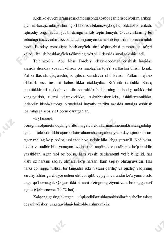o'lmaslar» deganhadisbor, ungaquyidagichaizohberishmumkin: «kirimigaqarabchiqiminitutabilmagankishibordavlatinibitirib, oxirixo'rlikkatushganiholda, kirimigaqarabchiqiminitutabilgankishiboybo'lmasada, o'zinifaqirlikdansaqlayoladi». (yuz bir hadis. t., «mehnat», 1991 y, 38-bet). 2. iqtisodiy tarbiyaning maqsad va vazifalari. iqtisodning yaxshi yoki yomonligi tejamkorlik bilan bevosita bog'liqdir. bas, shunday ekan bolaga oilada iqtisod, kirim-chiqim mohiyati haqida ta'lim-tarbiya berish kerak. bu ishni o'quvchi bevosita maktab ta'limi davrida oladi. shuning uchun o'quvchida ilk iqtisodiy tushuncha asoslari va ko'nikmalarni tarkib toptirishga alohida e'tibor berilishi shu kunning muhim muammolaridan biridir. donolar debdurlarki: «harakat qiling to obodon bo'lg'aysizlar va ozga qanoat qiling, toki mollaringiz ko'p bo'lg'ay, yumshoq tabiatli va shirin so'zli bo'ling, do'stiniz ko'p bo'lg'ay». demak, ko'p ranj bila topilg'on ganjni (boylik) g'aflat va qohillik bila qo'ldan bermoq aqlli kishining ishi emasdur. qashshoq bo'lg'andin so'ng har qancha pushaymon bo'lsa, sud (foyda) qilmaydur. demak, moling barqaror bo'lguncha mashaqqat ustiga mashaqqat chekg'il, sen bundan bahramand bo'lg'aysan. biroq mol har qancha aziz bo'lsa ham, uni do'stlardin darig' tutmag'il. har holda molingni go'ringga olib bormagungdur. ammo daromad …