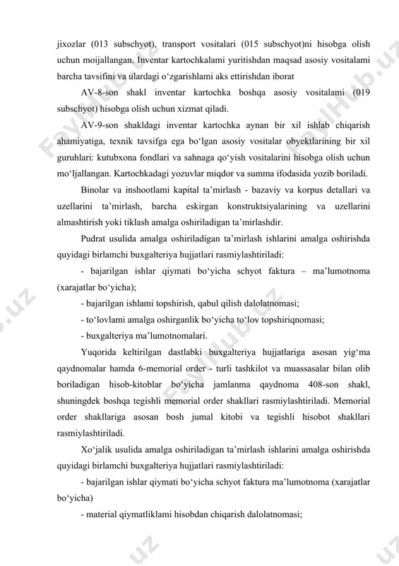 va ulardagi o‘zgarishlami aks ettirishdan iborat av-8-son shakl inventar kartochka boshqa asosiy vositalami (019 subschyot) hisobga olish uchun xizmat qiladi. av-9-son shakldagi inventar kartochka aynan bir xil ishlab chiqarish ahamiyatiga, texnik tavsifga ega bo‘lgan asosiy vositalar obyektlarining bir xil guruhlari: kutubxona fondlari va sahnaga qo‘yish vositalarini hisobga olish uchun mo‘ljallangan. kartochkadagi yozuvlar miqdor va summa ifodasida yozib boriladi. binolar va inshootlami kapital ta’mirlash - bazaviy va korpus detallari va uzellarini ta’mirlash, barcha eskirgan konstruktsiyalarining va uzellarini almashtirish yoki tiklash amalga oshiriladigan ta’mirlashdir. pudrat usulida amalga oshiriladigan ta’mirlash ishlarini amalga oshirishda quyidagi birlamchi buxgalteriya hujjatlari rasmiylashtiriladi: - bajarilgan ishlar qiymati bo‘yicha schyot faktura – ma’lumotnoma (xarajatlar bo‘yicha); - bajarilgan ishlami topshirish, qabul qilish dalolatnomasi; - to‘lovlami amalga oshirganlik bo‘yicha to‘lov topshiriqnomasi; - buxgalteriya ma’lumotnomalari. yuqorida keltirilgan dastlabki buxgalteriya hujjatlariga asosan yig‘ma qaydnomalar hamda 6-memorial order - turli tashkilot va muassasalar bilan olib boriladigan hisob-kitoblar bo‘yicha jamlanma qaydnoma 408-son shakl, shuningdek boshqa …