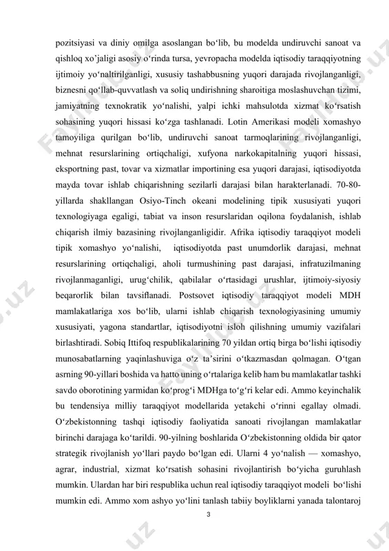 undiruvchi sanoat tarmoqlarining rivojlanganligi, mehnat resurslarining ortiqchaligi, xufyona narkokapitalning yuqori hissasi, eksportning past, tovar va xizmatlar importining esa yuqori darajasi, iqtisodiyotda mayda tovar ishlab chiqarishning sezilarli darajasi bilan harakterlanadi. 70-80-yillarda shakllangan osiyo-tinch okeani modelining tipik xususiyati yuqori texnologiyaga egaligi, tabiat va inson resurslaridan oqilona foydalanish, ishlab chiqarish ilmiy bazasining rivojlanganligidir. afrika iqtisodiy taraqqiyot modeli tipik xomashyo yoʻnalishi, iqtisodiyotda past unumdorlik darajasi, mehnat resurslarining ortiqchaligi, aholi turmushining past darajasi, infratuzilmaning rivojlanmaganligi, urugʻchilik, qabilalar oʻrtasidagi urushlar, ijtimoiy-siyosiy beqarorlik bilan tavsiﬂanadi. postsovet iqtisodiy taraqqiyot modeli mdh mamlakatlariga xos boʻlib, ularni ishlab chiqarish texnologiyasining umumiy xususiyati, yagona standartlar, iqtisodiyotni isloh qilishning umumiy vazifalari birlashtiradi. sobiq ittifoq respublikalarining 70 yildan ortiq birga boʻlishi iqtisodiy munosabatlarning yaqinlashuviga oʻz taʼsirini oʻtkazmasdan qolmagan. oʻtgan asrning 90-yillari boshida va hatto uning oʻrtalariga kelib ham bu mamlakatlar tashki savdo oborotining yarmidan koʻprogʻi mdhga toʻgʻri kelar edi. ammo keyinchalik bu tendensiya milliy taraqqiyot modellarida yetakchi oʻrinni egallay olmadi. oʻzbekistonning tashqi iqtisodiy …