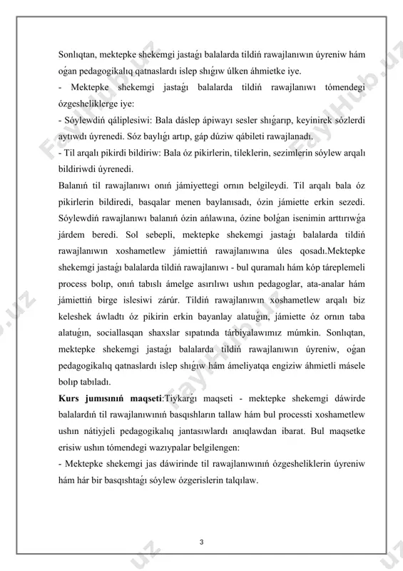 ne bolǵan isenimin arttırıwǵa járdem beredi. sol sebepli, mektepke shekemgi jastaǵı balalarda tildiń rawajlanıwın xoshametlew jámiettiń rawajlanıwına úles qosadı.mektepke shekemgi jastaǵı balalarda tildiń rawajlanıwı - bul quramalı hám kóp táreplemeli process bolıp, onıń tabıslı ámelge asırılıwı ushın pedagoglar, ata-analar hám jámiettiń birge islesiwi zárúr. tildiń rawajlanıwın xoshametlew arqalı biz keleshek áwladtı óz pikirin erkin bayanlay alatuǵın, jámiette óz ornın taba alatuǵın, sociallasqan shaxslar sıpatında tárbiyalawımız múmkin. sonlıqtan, mektepke shekemgi jastaǵı balalarda tildiń rawajlanıwın úyreniw, oǵan pedagogikalıq qatnaslardı islep shıǵıw hám ámeliyatqa engiziw áhmietli másele bolıp tabıladı. kurs jumısınıń maqseti:tiykarǵı maqseti - mektepke shekemgi dáwirde balalardıń til rawajlanıwınıń basqıshların tallaw hám bul processti xoshametlew ushın nátiyjeli pedagogikalıq jantasıwlardı anıqlawdan ibarat. bul maqsetke erisiw ushın tómendegi wazıypalar belgilengen: - mektepke shekemgi jas dáwirinde til rawajlanıwınıń ózgesheliklerin úyreniw hám hár bir basqıshtaǵı sóylew ózgerislerin talqılaw. - til rawajlanıwın xoshametlew ushın pedagogikalıq metodlar hám oyınlardıń ornı hám olardı ámeliyatta qollanıw usılların úyreniw. - balalardıń …