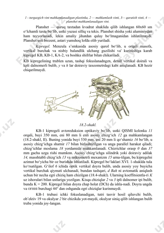 o‘yilishining yasalishi 18.2-shaklda ko‘rsatilgan. menzula tagligi yog‘ochdan yoki metalldan ishlanadi. 18.3-shaklda shtativga o‘rnatilgan plastinkali metall taglik ko‘rsatilgan, unga maxsus vint 4 yordamida planshet mahkamlanadi. 18.1-shakl. ka-2 ning shtativ va tagligi: 1 - turgazgich vint mahkamlanadigan plastinka, 2 — mahkamlash vinti, 3— qaratish vinti, 4 — planshet mahkamlanadigan vint. planshet — quruq taxtadan kvadrat shaklida qilib ishlangan 60x60 sm o‘lchamli taxta bo‘lib, ustki yuzasi silliq va tekis. planshet shisha yoki aluminiydan ham tayyorlanadi, lekin amaliy jihatdan qulay bo‘lmaganidan ishlatilmaydi. planshet usti brezent, astari yumshoq lofda olib yuriladi. kipregel. menzula s’smkasida asosiy qurol bo‘lib, u orqali masofa, vertikal burchak va nisbiy balandlik ulchang guzilishi va' kurinishiga karab kipregel kb, kb-1, ka-2, va boshka shifrlar bilan chikariladi. kb kipregelining trublen uzun, tashqi fokuslanadngzn, detall vertikal doirali va kpli dalnomerli bulib, y va h lar doiraviy taxeometrdagi kabi aniqlanadi. kb hozir chiqarilmaydi. 18.2-shakl. kb-1 kipregeli avtoreduksion optikaviy bo‘lib, ustki qismi kolonka 11 orqali, buyi …