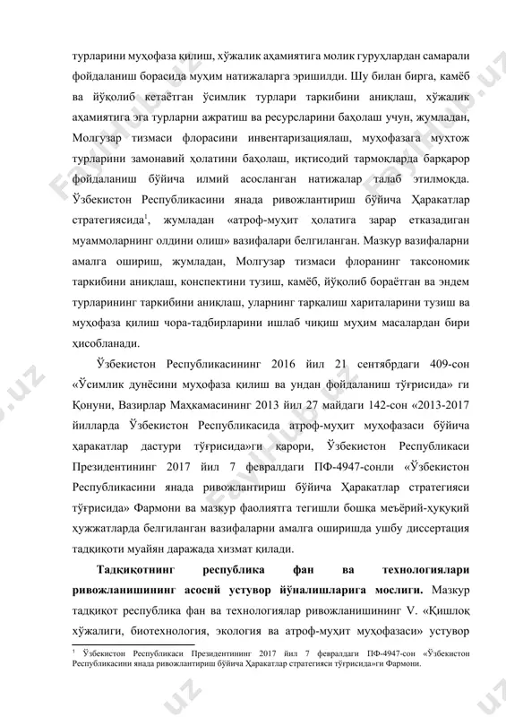 фойдаланиш борасида муҳим натижаларга эришилди. шу билан бирга, камёб ва йўқолиб кетаётган ўсимлик турлари таркибини аниқлаш, хўжалик аҳамиятига эга турларни ажратиш ва ресурсларини баҳолаш учун, жумладан, молгузар тизмаси флорасини инвентаризациялаш, муҳофазага муҳтож турларини замонавий ҳолатини баҳолаш, иқтисодий тармоқларда барқарор фойдаланиш бўйича илмий асосланган натижалар талаб этилмоқда. ўзбекистон республикасини янада ривожлантириш бўйича ҳаракатлар стратегиясида[footnoteref:1], жумладан «атроф-муҳит ҳолатига зарар етказадиган муаммоларнинг олдини олиш» вазифалари белгиланган. мазкур вазифаларни амалга ошириш, жумладан, молгузар тизмаси флоранинг таксономик таркибини аниқлаш, конспектини тузиш, камёб, йўқолиб бораётган ва эндем турларининг таркибини аниқлаш, уларнинг тарқалиш хариталарини тузиш ва муҳофаза қилиш чора-тадбирларини ишлаб чиқиш муҳим масалардан бири ҳисобланади. [1: ўзбекистон республикаси президентининг 2017 йил 7 февралдаги пф-4947-сон «ўзбекистон республикасини янада ривожлантириш бўйича ҳаракатлар стратегияси тўғрисида»ги фармони.] ўзбекистон республикасининг 2016 йил 21 сентябрдаги 409-сон «ўсимлик дунёсини муҳофаза қилиш ва ундан фойдаланиш тўғрисида» ги қонуни, вазирлар маҳкамасининг 2013 йил 27 майдаги 142-сон «2013-2017 йилларда ўзбекистон республикасида атроф-муҳит муҳофазаси бўйича ҳаракатлар дастури тўғрисида»ги …