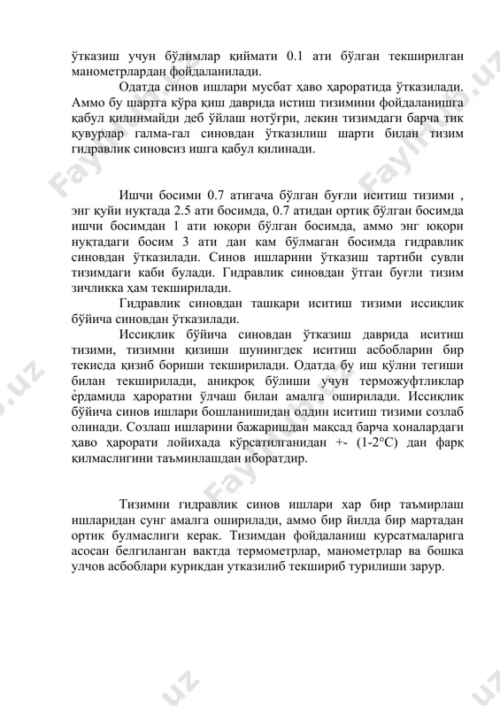 ғли иситиш тизими , энг қуйи нуқтада 2.5 ати босимда, 0.7 атидан ортиқ бўлган босимда ишчи босимдан 1 ати юқори бўлган босимда, аммо энг юқори нуқтадаги босим 3 ати дан кам бўлмаган босимда гидравлик синовдан ўтказилади. синов ишларини ўтказиш тартиби сувли тизимдаги каби булади. гидравлик синовдан ўтган буғли тизим зичликка ҳам текширилади. гидравлик синовдан ташқари иситиш тизими иссиқлик бўйича синовдан ўтказилади. иссиқлик бўйича синовдан ўтказиш даврида иситиш тизими, тизимни қизиши шунингдек иситиш асбобларин бир текисда қизиб бориши текширилади. одатда бу иш қўлни тегиши билан текширилади, аниқроқ бўлиши учун терможуфтликлар ѐрдамида ҳароратни ўлчаш билан амалга оширилади. иссиқлик бўйича синов ишлари бошланишидан олдин иситиш тизими созлаб олинади. созлаш ишларини бажаришдан мақсад барча хоналардаги ҳаво ҳарорати лойихада кўрсатилганидан +- (1-2°с) дан фарқ қилмаслигини таъминлашдан иборатдир. тизимни гидравлик синов ишлари хар бир таъмирлаш ишларидан сунг амалга оширилади, аммо бир йилда бир мартадан ортик булмаслиги керак. тизимдан фойдаланиш курсатмаларига асосан белгиланган вактда термометрлар, манометрлар ва …
