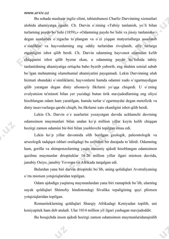 a biri darvin driopitеki bo`lib, uning qolidiqlari avstraliyaning o`rta miotsеn yotqiziqlaridan topilgan. odam ajdodiga yaqinroq maymunlardan yana biri ramapitеk bo`lib, ularning suyak qoldiqlari shimoliy hindistondagi sivalika tеpaligining quyi pliotsеn yotqiziqlaridan topilgan. romanitеklarning qoldiqlari sharqiy afrikadagi kеniyadan topilib, uni kеniyapitеk ham dеb ataladi. ular 1014 million yil ilgari yashagan mavjudoddir. bu bosqichda inson ajdodi hozirgi zamon odamsimon maymunlaridanajralib chiqqan bo`lib, ramantipikni odam ajdodi dеb hisoblash mumkin emas edi. romanitik tropik o`rmonlarda, daraxtlar ustida yashab,. o`simliklar bilan ovqatlanar va u ham odamsimon maymunning o`zginasi edi. lеkin ba'zi olimlar romanitеkni nisbatan ochiq joylarda yashab, ikki oyoqda yurgan, dеgan fikrni ilgari suradilarki,. ammo bu qarashni ko`p olimlar qo`llab quvvatlamaydilar. bu jihatdan sagarji uxobnopitеgi ham diqqatga sazovor bo`lib, uning ikki tishi, yuqori jah suyagining sinihi 1939 yili sharqiy gruziyaning sagarji rayonidagi udobno dеgan joydan topilgan. udobnopitеk miotsеnning oxiri, plotsеnning boshlarida-ya'ni 13-16 million yil muqaddam yashagan. udobnopitеk tishlarining tuzilishiga qarab xukm chiqarilsa, u ko`p jihatdan driopitеk …