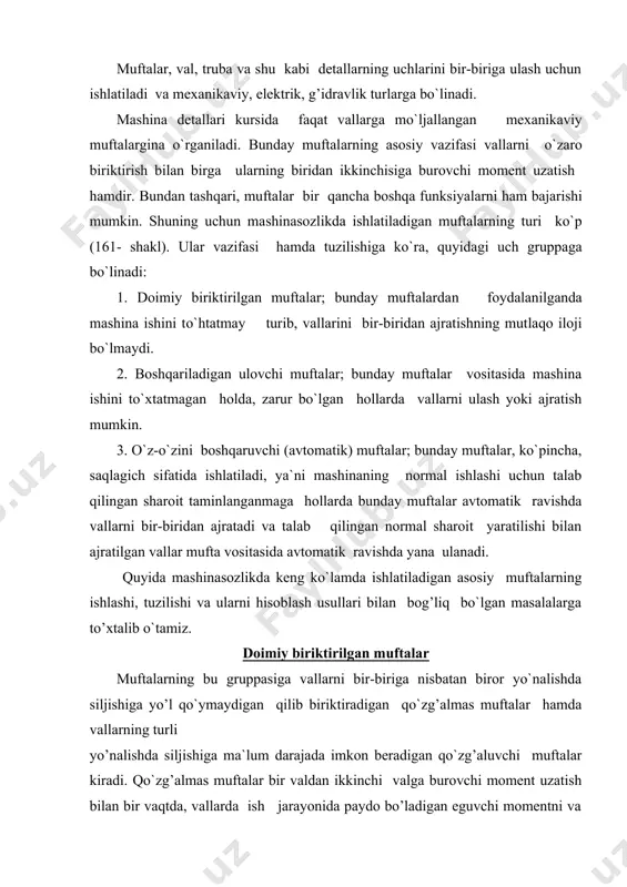 ldan ikkinchi valga burovchi moment uzatish bilan bir vaqtda, vallarda ish jarayonida paydo bo’ladigan eguvchi momentni va o`q bo’ylab yo`nalgan kuchlarni ham uzatadi. biroq eguvchi moment hamda o`q bo`ylab yo`nalgan kuchlarning mavjudligi muftaning mustahkamligiga salbiy ta`sir ko’rsatganligidan, bu xildagi nagruzkalarning bo`lmagani ma`qul. bunday nagruzkalarga barham berish maqsadida muftalar val tayanchiga mumkin qadar yaqin o`rnatiladi. qo`zg’almas muftalar, o`z navbatida, qo`yidagi turlarga bo`linadi: a) vtulka ko’rinishidagi muftalar; b) bo`laklarga ajraladigan sirti val o`qiga tik joylashgan flanesli muftalar; v) bo`laklarga ajraladigan sirti va o`qiga parallel joylashgan muftalar. qo`zralmas muftalarning eng oddiysi vtulka ko`rinishidagi muftadir. vallarni bunday mufta vositasida biriktirish uchun vallarning uchlari ichki diametri ularning sirtqi diametriga teng bo`lgan vtulkalarning ikki tomonidan kiritiladi va shift yoki shponkalar vositasida qo`zg’almas qilib mahkamlab qo`yiladi (162-shakl). prujina bilan ta`minlangan tishli muftalar bunday muftalar elastik elementi metalldan tayyorlangan kompensasiyalovchi muftalar ichida nisbatan ko`p ishlatiladiganlaridir. ular maxsus shakldagi tishli ikkita yarim muftadan(168-shakl, 1 va 2) iborat. yarim mufta …