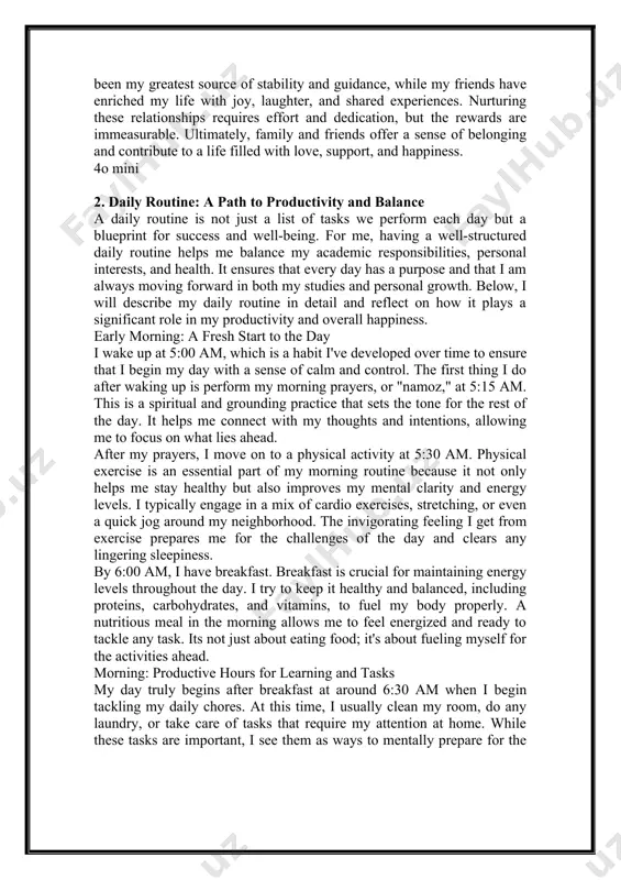 nd contribute to a life filled with love, support, and happiness. 4o mini 2. daily routine: a path to productivity and balance a daily routine is not just a list of tasks we perform each day but a blueprint for success and well-being. for me, having a well-structured daily routine helps me balance my academic responsibilities, personal interests, and health. it ensures that every day has a purpose and that i am always moving forward in both my studies and personal growth. below, i will describe my daily routine in detail and reflect on how it plays a significant role in my productivity and overall happiness. early morning: a fresh start to the day i wake up at 5:00 am, which is a habit i've developed over time to ensure that i begin my day with a sense of calm and control. the first thing i do after waking up …