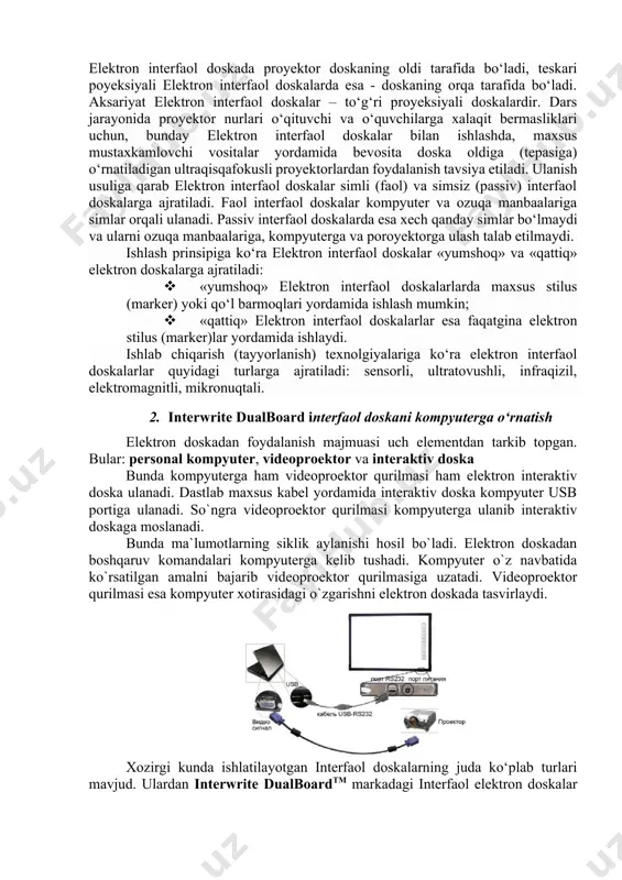ajratiladi. faol interfaol doskalar kompyuter va ozuqa manbaalariga simlar orqali ulanadi. passiv interfaol doskalarda esa xech qanday simlar bo‘lmaydi va ularni ozuqa manbaalariga, kompyuterga va poroyektorga ulash talab etilmaydi. ishlash prinsipiga ko‘ra elektron interfaol doskalar «yumshoq» va «qattiq» elektron doskalarga ajratiladi: · «yumshoq» elektron interfaol doskalarlarda maxsus stilus (marker) yoki qo‘l barmoqlari yordamida ishlash mumkin; · «qattiq» elektron interfaol doskalarlar esa faqatgina elektron stilus (marker)lar yordamida ishlaydi. ishlab chiqarish (tayyorlanish) texnolgiyalariga ko‘ra elektron interfaol doskalarlar quyidagi turlarga ajratiladi: sensorli, ultratovushli, infraqizil, elektromagnitli, mikronuqtali. 2. interwrite dualboard interfaol doskani kompyuterga o‘rnatish elektron doskadan foydalanish majmuasi uch elementdan tarkib topgan. bular: personal kompyuter, videoproektor va interaktiv doska bunda kompyuterga ham videoproektor qurilmasi ham elektron interaktiv doska ulanadi. dastlab maxsus kabel yordamida interaktiv doska kompyuter usb portiga ulanadi. so`ngra videoproektor qurilmasi kompyuterga ulanib interaktiv doskaga moslanadi. bunda ma`lumotlarning siklik aylanishi hosil bo`ladi. elektron doskadan boshqaruv komandalari kompyuterga kelib tushadi. kompyuter o`z navbatida ko`rsatilgan …