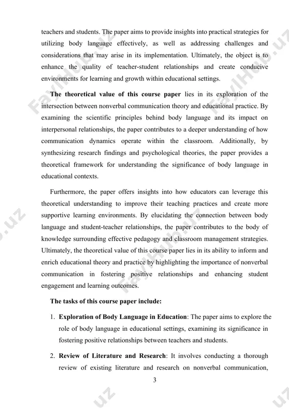 to the body of knowledge surrounding effective pedagogy and classroom management strategies. ultimately, the theoretical value of this course paper lies in its ability to inform and enrich educational theory and practice by highlighting the importance of nonverbal communication in fostering positive relationships and enhancing student engagement and learning outcomes. the tasks of this course paper include: 1. exploration of body language in education: the paper aims to explore the role of body language in educational settings, examining its significance in fostering positive relationships between teachers and students. 2. review of literature and research: it involves conducting a thorough review of existing literature and research on nonverbal communication, psychology, and education to establish a theoretical foundation for understanding the importance of body language in education. 3. identification of practical strategies: the paper identifies and discusses practical strategies for utilizing body language effectively to build rapport, trust, and respect with students. …