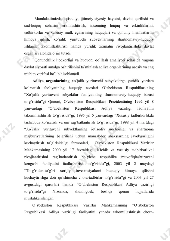 rni huquqiy himoya qilishni kuchaytirishga doir qo`shimcha chora-tadbirlar to`g`risida”gi va 2003 yil 27 avgustdagi qarorlari hamda “o`zbekiston respublikasi adliya vazirligi to`g`risida”gi nizomda, shuningdek, boshqa qonun hujjatlarida mustahkamlangan. o`zbekiston respublikasi vazirlar mahkamasining “o`zbekiston respublikasi adliya vazirligi faoliyatini yanada takomillashtirish chora-tadbirlari to`g`risida”gi qarorida adliya vazirligining eng muhim vazifalari va faoliyati yo`nalishlari belgilab berilgan bo`lib, ular quyidagilardan iborat: qonunchilik ijodkorligi faoliyati va huquqni qo`llash amaliyotini takomillashtirishning ustuvor yo`nalishlarini ishlab chiqish, ularni amalga oshirilishini ta`minlash; jamiyatda huquqiy ong, huquqiy madaniyatni oshirishga va qonuniylikni mustahkamlashga yo`naltirilgan huquqiy targ`ibot bo`yicha davlat organlari faoliyatini muvofiqlashtirish; advokatura hamda fuqarolar va yuridik shaxslarga yuridik yordam ko`rsatuvchi boshqa tuzilmalar faoliyatini davlat tomonidan tartibga solish va ularning samaradorligini oshirish; tadbirkorlikni rivojlantirish va huquqiy ta`minlash samaradorligini oshirishga, tadbirkorlik subyektlari va xususiy mulk egalari, xorijiy investorlarning huquqlari va qonuniy manfaatlarini himoya qilishga, xo`jalik yurituvchi subyektlarni tashkil etish va ro`yxatga olish jarayonini soddalashtirishga, shartnomaviy intizomni mustahkamlashga yo`naltirilgan kompleks tashkiliy-huquqiy chora-tadbirlarni ishlab chiqish va amalga …