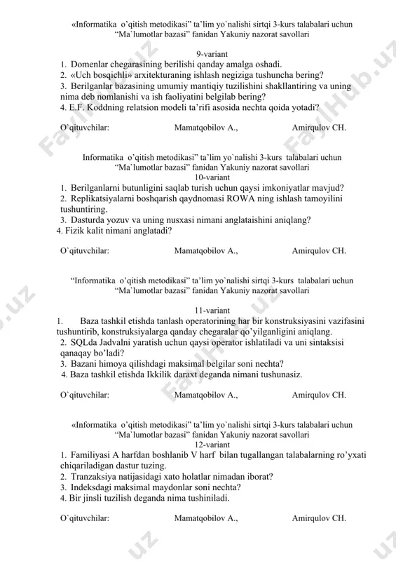 amirqulov ch. «informatika o’qitish metodikasi” ta’lim yo`nalishi sirtqi 3-kurs talabalari uchun “ma`lumotlar bazasi” fanidan yakuniy nazorat savollari 9-variant 1. domenlar chegarasining berilishi qanday amalga oshadi. 2. «uch bosqichli» arxitekturaning ishlash negiziga tushuncha bering? 3. berilganlar bazasining umumiy mantiqiy tuzilishini shakllantiring va uning nima deb nomlanishi va ish faoliyatini belgilab bering? 4. e.f. koddning relatsion modeli ta’rifi asosida nechta qoida yotadi? o`qituvchilar: mamatqobilov a., amirqulov ch. informatika o’qitish metodikasi” ta’lim yo`nalishi 3-kurs talabalari uchun “ma`lumotlar bazasi” fanidan yakuniy nazorat savollari 10-variant 1. berilganlarni butunligini saqlab turish uchun qaysi imkoniyatlar mavjud? 2. replikatsiyalarni boshqarish qaydnomasi rowa ning ishlash tamoyilini tushuntiring. 3. dasturda yozuv va uning nusxasi nimani anglataishini aniqlang? 4. fizik kalit nimani anglatadi? o`qituvchilar: mamatqobilov a., amirqulov ch. “informatika o’qitish metodikasi” ta’lim yo`nalishi sirtqi 3-kurs talabalari uchun “ma`lumotlar bazasi” fanidan yakuniy nazorat savollari 11-variant 1. baza tashkil etishda tanlash operatorining har bir konstruksiyasini vazifasini tushuntirib, konstruksiyalarga qanday chegaralar qo’yilganligini aniqlang. 2. …