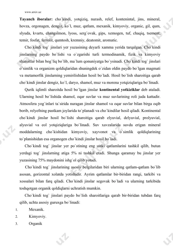 ining asosiy belgilaridan biri ularning qatlam-qatlam bo`lib asosan, gorizontal xolatda yotishidir. ayrim qatlamlar bir-biridan rangi, tarkibi va xossalari bilan farq qiladi. cho`kindi jinslar segovak bo`ladi va ularning tarkibida toshqotgan organik qoldiqlarni uchratish mumkin. cho`kindi tog` jinslari paydo bo`lish sharoitlariga qarab bir-biridan tubdan farq qilib, uchta asosiy guruxga bo`linadi: 1. mexanik. 2. kimyoviy. 3. organik mexanik cho`kindi tog` jinslari. mexanik cho`kindi tog` jinslari magmatik va metamorfik jinslarning nurashi natijasida o`z joyida to`planishi yoki suv, muzlik, shamol ta`sirida boshqa joylarga ko`chirilib yotqizilishidan hosil bo`ladi. mexanik cho`kindilar tarkibidagi qattiq zarachalarning katta-kichikligi xamda shakliga ko`ra yirik (dag`al), qum, chang va gil zarralarga bo`linadi. ular oxak, kremniy oksidi (sio2 ), gil singari moddalar bilan birikkan (tsementlangan) xolatda xam uchraydi. dag`al bo`laklar esa qirrali va yassi shakllarga ega. qumli jinslar yirik-maydaligi 2mm dan 0,05mm gacha bo`gan zarrachalardan tashkil topgan. tarkibiga ko`ra qum asosan kvarts, slyuda, dala shpsti, xlorit, magnetit, pirit, kaltsit va boshqa minerallarning aralashmasidan iborat. …