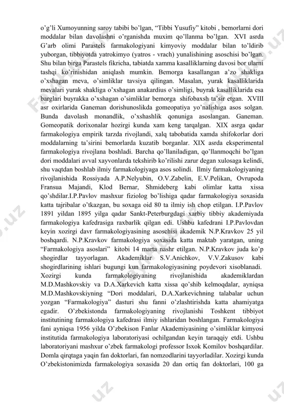 ufiy” kitobi , bemorlarni dori moddalar bilan davolashni o’rganishda muxim qo’llanma bo’lgan. xvi asrda g’arb olimi parastels farmakologiyani kimyoviy moddalar bilan to’ldirib yuborgan, tibbiyotda yatrokimyo (yatros - vrach) yunalishining asoschisi bo’lgan. shu bilan birga parastels fikricha, tabiatda xamma kasalliklarning davosi bor ularni tashqi ko’rinishidan aniqlash mumkin. bemorga kasallangan a’zo shakliga o’xshagan meva, o’simliklar tavsiya qilingan. masalan, yurak kasalliklarida mevalari yurak shakliga o’xshagan anakardius o’simligi, buyrak kasalliklarida esa barglari buyrakka o’xshagan o’simliklar bemorga shifobaxsh ta’sir etgan. xviii asr oxirlarida ganeman dorishunoslikda gomeopatiya yo’nalishiga asos solgan. bunda davolash monandlik, o’xshashlik qonuniga asoslangan. ganeman. gomeopatik dorixonalar hozirgi kunda xam keng tarqalgan. xix asrga qadar farmakologiya empirik tarzda rivojlandi, xalq tabobatida xamda shifokorlar dori moddalarning ta’sirini bemorlarda kuzatib borganlar. xix asrda eksperimental farmakologiya rivojlana boshladi. barcha qo’llaniladigan, qo’llanmoqchi bo’lgan dori moddalari avval xayvonlarda tekshirib ko’rilishi zarur degan xulosaga kelindi, shu vaqtdan boshlab ilmiy farmakologiyaga asos solindi. ilmiy farmakologiyaning rivojlanishida rossiyada a.p.nelyubin, o.v.zabelin, e.v.pelikan, ovrupoda …