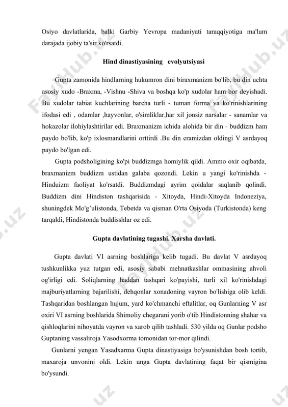 a ko'rinishlarining ifodasi edi , odamlar ,hayvonlar, o'simliklar,har xil jonsiz narsalar - sanamlar va hokazolar ilohiylashtirilar edi. braxmanizm ichida alohida bir din - buddizm ham paydo bo'lib, ko'p ixlosmandlarini orttirdi .bu din eramizdan oldingi v asrdayoq paydo bo'lgan edi. gupta podsholigining ko'pi buddizmga homiylik qildi. ammo oxir oqibatda, braxmanizm buddizm ustidan galaba qozondi. lekin u yangi ko'rinishda - hinduizm faoliyat ko'rsatdi. buddizmdagi ayrim qoidalar saqlanib qolindi. buddizm dini hindiston tashqarisida - xitoyda, hindi-xitoyda indoneziya, shuningdek mo'g’ulistonda, tebetda va qisman o'rta osiyoda (turkistonda) keng tarqaldi, hindistonda buddisshlar oz edi. gupta davlatining tugashi. xarsha davlati. gupta davlati vi asrning boshlariga kelib tugadi. bu davlat v asrdayoq tushkunlikka yuz tutgan edi, asosiy sababi mehnatkashlar ommasining ahvoli og'irligi edi. soliqlarning haddan tashqari ko'payishi, turli xil ko'rinishdagi majburiyatlarning bajarilishi, dehqonlar xonadoning vayron bo'lishiga olib keldi. tashqaridan boshlangan hujum, yard ko'chmanchi eftalitlar, oq gunlarning v asr oxiri vi asrning boshlarida shimoliy chegarani yorib o'tib hindistonning shahar …