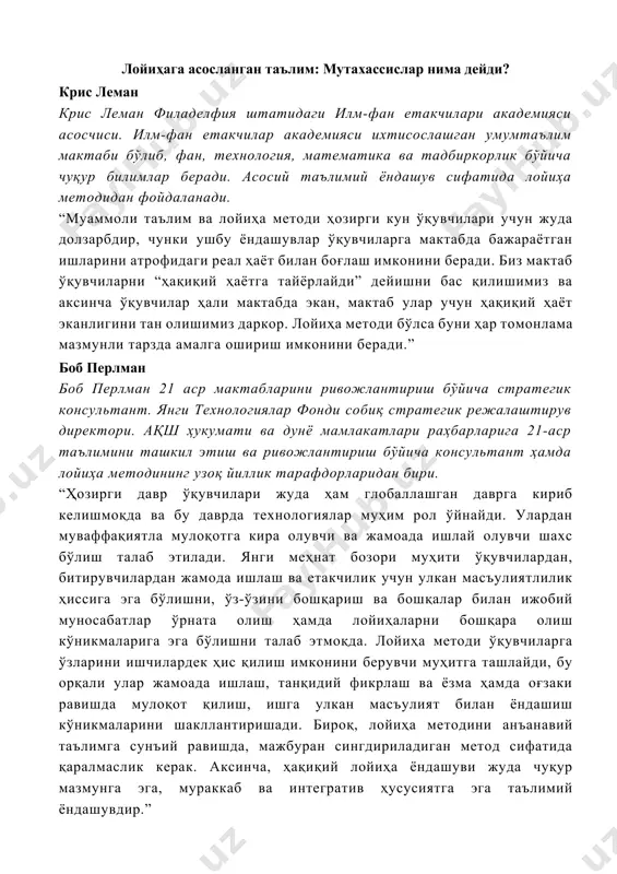 ва лойиҳа методи ҳозирги кун ўқувчилари учун жуда долзарбдир, чунки ушбу ёндашувлар ўқувчиларга мактабда бажараётган ишларини атрофидаги реал ҳаёт билан боғлаш имконини беради. биз мактаб ўқувчиларни “ҳақиқий ҳаётга тайёрлайди” дейишни бас қилишимиз ва аксинча ўқувчилар ҳали мактабда экан, мактаб улар учун ҳақиқий ҳаёт эканлигини тан олишимиз даркор. лойиҳа методи бўлса буни ҳар томонлама мазмунли тарзда амалга ошириш имконини беради.” боб перлман боб перлман 21 аср мактабларини ривожлантириш бўйича стратегик консультант. янги технологиялар фонди собиқ стратегик режалаштирув директори. ақш ҳукумати ва дунё мамлакатлари раҳбарларига 21-аср таълимини ташкил этиш ва ривожлантириш бўйича консультант ҳамда лойиҳа методининг узоқ йиллик тарафдорларидан бири. “ҳозирги давр ўқувчилари жуда ҳам глобаллашган даврга кириб келишмоқда ва бу даврда технологиялар муҳим рол ўйнайди. улардан муваффақиятла мулоқотга кира олувчи ва жамоада ишлай олувчи шахс бўлиш талаб этилади. янги меҳнат бозори муҳити ўқувчилардан, битирувчилардан жамода ишлаш ва етакчилик учун улкан масъулиятлилик ҳиссига эга бўлишни, ўз-ўзини бошқариш ва бошқалар билан ижобий муносабатлар …