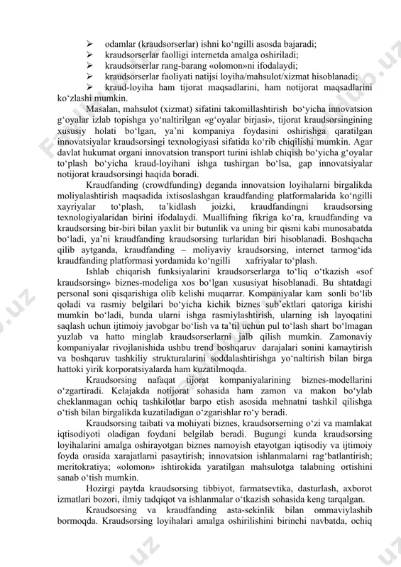 · kraudsorserlar mahsulot/xizmatga iste’mol qiymati qo‘shadi; · kraudsorserlar bitta yoki bir nechta jarayonda: loyiha/mahsulot/xizmat yaratish, moliyalashtirish, ishlab chiqarish, ilgari surish, taqsimlashda ishtirok etadi; · kraud-loyiha ishlab chiquvchilar tijorat maqsadini – kattaroq foyda olishni ko‘zlaydi; · kraudsorsing kraudsorserlar ishtirokida yaratilgan loyiha/mahsulot/xizmatni ilgari surish elektron marketing vositasi sifatida namoyon bo‘ladi; · kraudsorserlar ishtirkoida yaratilgan mahsulot/xizmatga qo‘shimcha talab shakllanishi ro‘y beradi. ijtimoiy (notijorat) kraudsorsing – tijorat maqsadlarini ko‘zlamasdan, ko‘ngilli asosda internet tarmog‘ida kraudsorsing platformasidan foydalangan holda odamlarni («olomon», kraudsorserlar) kapital, mehnat va bilim sig‘imi katta bo‘lgan (jumladan, ijtimoiy ahamiyatga molik) vazifalarni hal qilishga jalb qilishdir. ijtimoiy (notijorat) kraudsorsingi belgilari orasida quyidagilarni ajratib ko‘rsatish mumkin: · odamlar (kraudsorserlar) ishni ko‘ngilli asosda bajaradi; · kraudsorserlar faolligi internetda amalga oshiriladi; · kraudsorserlar rang-barang «olomon»ni ifodalaydi; · kapital, mehnat va bilim sig‘imi katta bo‘lgan (jumladan, ijtimoiy ahamiyatga molik) vazifalarni hal qiladi; · kraud-loyiha ishlab chiquvichlar tijorat maqsadlarini ko‘zlamaydi. masalan, mamlakat aholisi o‘rtasida so‘rov o‘tkazish, «faol fuqaro» kraudsorsing …