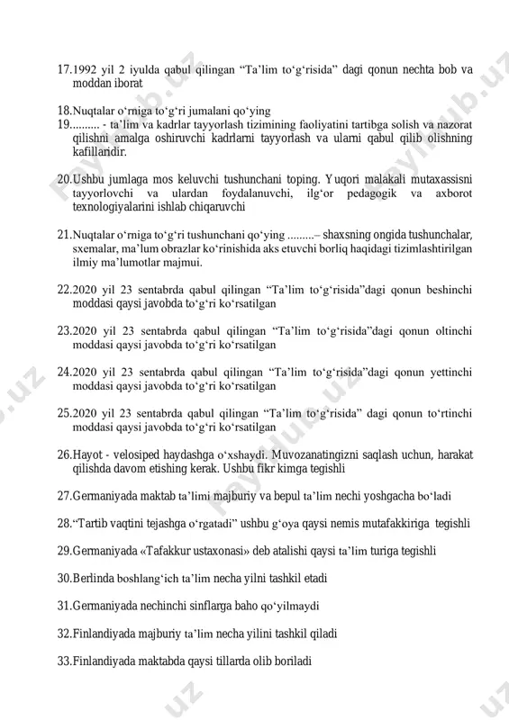 illaridir. 20. ushbu jumlaga mos keluvchi tushunchani toping. yuqori malakali mutaxassisni tayyorlovchi va ulardan foydalanuvchi, ilg‘or pedagogik va axborot texnologiyalarini ishlab chiqaruvchi 21. nuqtalar o‘rniga to‘g‘ri tushunchani qo‘ying .........– shaxsning ongida tushunchalar, sxemalar, ma’lum obrazlar ko‘rinishida aks etuvchi borliq haqidagi tizimlashtirilgan ilmiy ma’lumotlar majmui. 22. 2020 yil 23 sentabrda qabul qilingan “ta’lim to‘g‘risida”dagi qonun beshinchi moddasi qaysi javobda to‘g‘ri ko‘rsatilgan 23. 2020 yil 23 sentabrda qabul qilingan “ta’lim to‘g‘risida”dagi qonun oltinchi moddasi qaysi javobda to‘g‘ri ko‘rsatilgan 24. 2020 yil 23 sentabrda qabul qilingan “ta’lim to‘g‘risida”dagi qonun yettinchi moddasi qaysi javobda to‘g‘ri ko‘rsatilgan 25. 2020 yil 23 sentabrda qabul qilingan “ta’lim to‘g‘risida” dagi qonun to‘rtinchi moddasi qaysi javobda to‘g‘ri ko‘rsatilgan 26. hayot - velosiped haydashga o‘xshaydi. muvozanatingizni saqlash uchun, harakat qilishda davom etishing kerak. ushbu fikr kimga tegishli 27. germaniyada maktab ta’limi majburiy va bepul ta’lim nechi yoshgacha bo‘ladi 28. “tartib vaqtini tejashga o‘rgatadi” ushbu g‘oya qaysi nemis mutafakkiriga tegishli 29. …