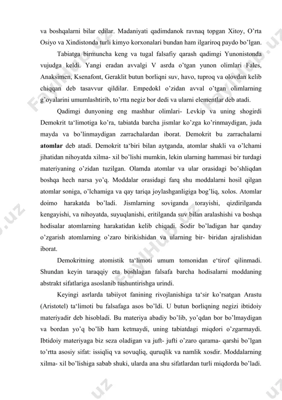 iqning negizi ibtidoiy materiyadir deb hisobladi. bu materiya abadiy bo’lib, yo’qdan bor bo’lmaydigan va bordan yo’q bo’lib ham ketmaydi, uning tabiatdagi miqdori o’zgarmaydi. ibtidoiy materiyaga biz seza oladigan va juft- jufti o’zaro qarama- qarshi bo’lgan to’rtta asosiy sifat: issiqliq va sovuqliq, quruqlik va namlik xosdir. moddalarning xilma- xil bo’lishiga sabab shuki, ularda ana shu sifatlardan turli miqdorda bo’ladi. aristotel bu sifatlarni juft- jufti bilan ko’shib, empedoklning to’rt elementini-tuproq, suv, olov va havoni keltirib chiqardi. yunon faylasuflari materiyaning ichki tuzilishini tushunish maqsadida asosiy e‘tiborni abstrakt nazariyalarga qaratgan bo’lsa, boshqa mamlakatlarda kimyoviy o’zgarishlar qakidagi amaliy ma‘lumotlar asta- sekin to’plana bordi. misrliklarning amaliy kimyosi va yunon olimlarining falsafiy tasavvurlari asosida miloddan 300 yil avval qadimiy dunyoning madaniy markazi aleksandriyada akademiya va kutubxonalar tashkil topdi. misrni arablar zabt etganidan keyin, aleksandriya akademiyasining boyliklari vii asrda arablar qo’liga o’tadi. arablar «kimyo» so’zi oldiga, arab tiliga xos «al» qo’shimchasini qo’shib kimyoni «alkimyo» deb ataganlar. arablar faoliyati …