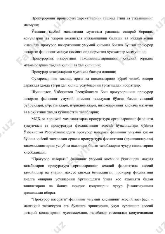 ларининг ташкил этилиши ва ривожланиш босқичлари тўғрисида тушунчага эга бўлиши; прокуратура фаолиятини тартибга солувчи қонунчилик ҳужжатлари, уларнинг мазмун ва моҳиятини; прокурор назорати фанининг умумий қисмига тааллуқли бўлган ўзбекистон республикаси бош прокурорининг соҳавий буйруқлари мазмун ва моҳиятини ўзлаштирган бўлиши лозим. прокурор назорати фанини ўрганган бакалавр талаба яна: · прокурор назорати фанидан назарий масалаларни; · ўзбекистон республикасининг “прокуратура тўғрисида”ги қонунига асосан прокурорлик вазифаларини; · аниқланган қонун бузилишларига нисбатан тегишли прокурор назорати ҳужжатларини тузиш ва расмийлаштиришнинг прокуратура органлари тизими бўйича субъектлари кимлар бўлиши мумкинлиги; · прокурорнинг процессуал ҳаракатларини ташкил этиш ва ўтказишни амалга ошириш ваколати прокуратура органлари тизими бўйича қайси прокурорларга тегишли бўлиши мумкинлиги; · ўзининг касбий малакасини мунтазам равишда ошириб бориши, амалдаги қонунларни, уларга киритилаётган ўзгартириш ва қўшимчаларни ўзлаштириб бориши ва уларни амалиётда тўғри қўллашни билиши ва қўллай олиши керак. шунингдек, бакалавр талаба: прокурорлик назоратини такомиллаштиришнинг ҳуқуқий, илмий-назарий муаммоларини таҳлил қилиш ва ҳал қилиш бўйича мустақил фикр билдириш салоҳиятига эга бўлиши; прокурорнинг …