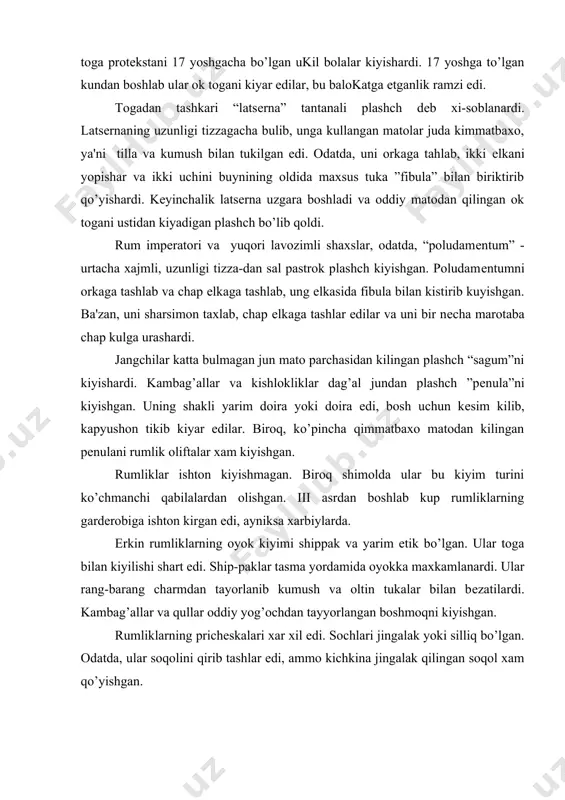lardi. kambag’allar va qullar oddiy yog’ochdan tayyorlangan boshmoqni kiyishgan. rumliklarning prichеskalari xar xil edi. sochlari jingalak yoki silliq bo’lgan. odatda, ular soqolini qirib tashlar edi, ammo kichkina jingalak qilingan soqol xam qo’yishgan. kostyumga qo’shimcha bеzaklar: uzuklar, tukalar, yumaloq ”bulla”lar va gullar, yaproqdan gulchambarlar kiyishgan, xarbiy sarkardalar oltindan yasalgan gulchambarlar bilan yasanishgan. ayollar kiyimi. rumda ayollarning urni yunon ayollariga nisbatan boshqacha bo’lgan. ular katta yuridik xuquqlarga ega bulib izzat-xurmat qilinardi. ammo yunoniston va rumni ijtimoiy tuzumining uxshashligi va yunon madaniyatining ta'siri natijasida qadimiy yunon va rum ayollarining kiyofasida o’xshashlik bor edi. qadimiy rum ayollari kiyimining badiiy tomoni shaklni drapirovka yordamida yaratishga asoslangan, ammo rumliklar kiyimining drapirovkasi yunonlarnikiga o’xshash plastik bo’lmagan. ayollar kiyimi tunika, ”stola” va “palla”dan iborat edi. oldiniga bеzak elеmеntlari kiyimda ko’p joy egallamas edi. u vaqtda kiyim tor va to’g’ri shaklli tunikadan iborat edi. tunikaga tikilgan yumshok charm tasma kukrakni ushlab turar edi. tunikaning ustidan kеngrok, uzun, xitonsimon “stola”ni …