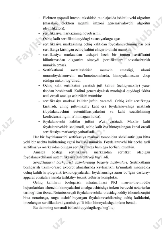 izim xususiyatlariga asoslanadi. ochiq kalit sertifikati deganda ma’lumotlar bo’limi va imzo bo’limidan tashkil topgan ma’lumotlar tuzilmasi tushuniladi. ma’lumotlar bo’limida ochiq kalit xususidagi va kalit egasini identifikasiyalovchi ma’lumotlar bo’ladi. imzo bo’limida ochiq kalitli ma’lumotlar bo’limi uchun generasiyalangan ochiq kalit egasini autentifikasiyalovchi elektron raqamli imzo bo’ladi. sertifikasiya markazi ca sertifikatlardagi ochiq kalitlarni autentifikasiyalashni ta’minlovchi ishonchli uchinchi tomon hisoblanadi. sertifikasiyalash markazi o’zining juft (ochiq-maxfiy) kalitiga ega bo’lib, maxfiy kalit sertifikatlarni imzolash uchun ishlatilsa, ochiq kalit chop etiladi va undan foydalanuvchilar sertifikatdagi ochiq kalitning haqiqiyligini tekshirishda foydalanadilar. ta’kidlash lozimki, sertifkasiya markazining ochiq kalitini xavfsiz uzatish nafaqat sertifkasiya markaziga shaxsan murojaat asosida, balki bu ochiq kalitni kerakli vakolatga ega bo’lgan boshqa sertifkasiya markazi tomonidan sertifikasiyalash asosida ham amalga oshirish mumkin. sertifikasiya markazi foydalanuvchining ochiq kaliti sertifikatini ma’lumotlarning ma’lum to’plamini raqamli imzo bilan tasdiqlash orqali shakllantiradi. odatda, ma’lumotlarning bu to’plamiga quyidagilar kiradi: · ochiq kalitning ta’sir davri: davrining boshlanishi va nihoyasi sanalarini o’z ichiga oladi; · …