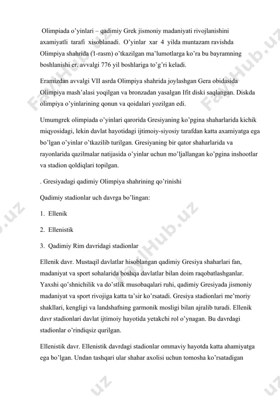 iya shahrida (1-rasm) o’tkazilgan ma’lumotlarga ko’ra bu bayramning boshlanishi er. avvalgi 776 yil boshlariga to’g’ri keladi. eramizdan avvalgi vii asrda olimpiya shahrida joylashgan gera obidasida olimpiya mash’alasi yoqilgan va bronzadan yasalgan ifit diski saqlangan. diskda olimpiya o’yinlarining qonun va qoidalari yozilgan edi. umumgrek olimpiada o’yinlari qarorida gresiyaning ko’pgina shaharlarida kichik miqyosidagi, lekin davlat hayotidagi ijtimoiy-siyosiy tarafdan katta axamiyatga ega bo’lgan o’yinlar o’tkazilib turilgan. gresiyaning bir qator shaharlarida va rayonlarida qazilmalar natijasida o’yinlar uchun mo’ljallangan ko’pgina inshootlar va stadion qoldiqlari topilgan. . gresiyadagi qadimiy olimpiya shahrining qo’rinishi qadimiy stadionlar uch davrga bo’lingan: 1. ellenik 2. ellenistik 3. qadimiy rim davridagi stadionlar ellenik davr. mustaqil davlatlar hisoblangan qadimiy gresiya shaharlari fan, madaniyat va sport sohalarida boshqa davlatlar bilan doim raqobatlashganlar. yaxshi qo’shnichilik va do’stlik musobaqalari ruhi, qadimiy gresiyada jismoniy madaniyat va sport rivojiga katta ta’sir ko’rsatadi. gresiya stadionlari me’moriy shakllari, kengligi va landshafning garmonik mosligi bilan ajralib turadi. ellenik davr stadionlari davlat …