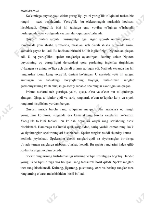 ini halqa qilib joylashtirishga yordam beradi. spektr ranglarining turli-tumanligi ularning to`lqin uzunligiga bog`liq. har-bir yorug`lik to`lqini o`ziga xos bo`lgan rang taassuroti hosil qiladi. spektr ranglari toza rang hisoblanadi. kulrang, jigarrang, pushtirang, oxra va boshqa ranglar toza ranglarning o`zaro aralashishidan hosil bo`ladi. har hil yorug`lik manbalaridan chiqadigan yorug`lik nurlarining spektral tarkibi bir hil bo`lmaydi. ular bir-birlaridan ranglari bilan farq qiladilar. elektr lampochkasidan taralayotgan nur kunduzgi yorug`lik nuridan sariqroq, kerosin lampochkaning yorug`ligi esa elektr lampochkasining yorug`ligidan sariqroq bo`ladi. chunki kunduzgi yorug`lik nurlarining spektrida zangori tuslarning ta`siri kuchliroq bo`ladi. elektr lampochkasi yorug`ligi va ayniqsa, kerosin lampa yorug`ligida qizil hamda zarg`aldoq nurlar ustunlik qiladi. shu sababli bitta predmetning o`zi u qanday yorug`lik manbaidan yoritilayotganligiga qarab, turli hil tusda ko`rinishi mumkin. tabiatdagi mavjud har bir predmetning rangi uning fizik xossalariga, ya`ni yorug`lik nurlarini qaytarish, sindirish va o`tkazish qobiliyatiga bog`liq bo`ladi. natijada yorug`likning yuzaga tushayotgan nurlari qaytgan, singan va yuzadan o`tgan nurlarga bo`linadi. jism yoki predmetlarning …