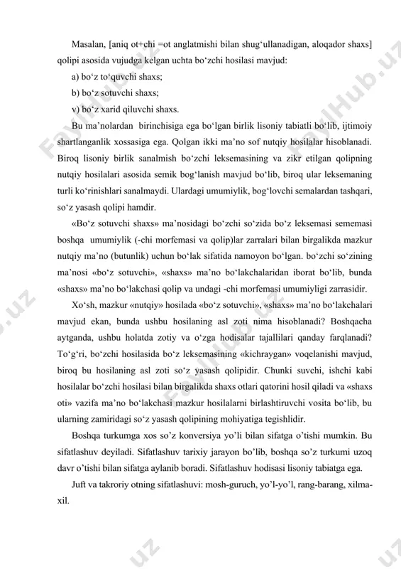 sotuvchi shaxs; v) bo‘z xarid qiluvchi shaxs. bu ma’nolardan birinchisiga ega bo‘lgan birlik lisoniy tabiatli bo‘lib, ijtimoiy shartlanganlik xossasiga ega. qolgan ikki ma’no sof nutqiy hosilalar hisoblanadi. biroq lisoniy birlik sanalmish bo‘zchi leksemasining va zikr etilgan qolipning nutqiy hosilalari asosida semik bog‘lanish mavjud bo‘lib, biroq ular leksemaning turli ko‘rinishlari sanalmaydi. ulardagi umumiylik, bog‘lovchi semalardan tashqari, so‘z yasash qolipi hamdir. «bo‘z sotuvchi shaxs» ma’nosidagi bo‘zchi so‘zida bo‘z leksemasi sememasi boshqa umumiylik (-chi morfemasi va qolip)lar zarralari bilan birgalikda mazkur nutqiy ma’no (butunlik) uchun bo‘lak sifatida namoyon bo‘lgan. bo‘zchi so‘zining ma’nosi «bo‘z sotuvchi», «shaxs» ma’no bo‘lakchalaridan iborat bo‘lib, bunda «shaxs» ma’no bo‘lakchasi qolip va undagi -chi morfemasi umumiyligi zarrasidir. xo‘sh, mazkur «nutqiy» hosilada «bo‘z sotuvchi», «shaxs» ma’no bo‘lakchalari mavjud ekan, bunda ushbu hosilaning asl zoti nima hisoblanadi? boshqacha aytganda, ushbu holatda zotiy va o‘zga hodisalar tajallilari qanday farqlanadi? to‘g‘ri, bo‘zchi hosilasida bo‘z leksemasining «kichraygan» voqelanishi mavjud, biroq bu hosilaning asl zoti so‘z …