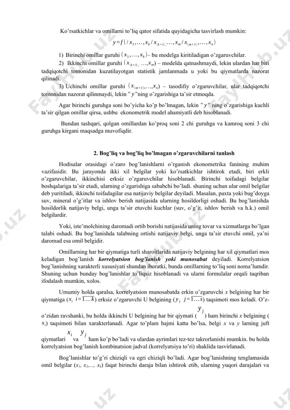 toligi, uning ko’rsatkichlari, omillar va ob’ektlar majmuining noaniqligi. 2. tarkibiy aniqlanmagan xilma-xilliklarning mavjudligi. 3. modelli ko’rsatkichlar va dalillar o’rtasida bog’lanish shakllaridan noto’g’ri foydalanish. iqtisodiy-statistik kuzatuvlar olib borilganda, texnik-iqtisodiy ko’rsatkichlar ko’rinishidagi, materiallar oqimidagi axborotlarga duch kelamiz. shu nuqtai nazardan, ishlab chiqarishga - kirish axborotini, chiqish axborotiga o’zgartirgich sifatida qaraladi. ekonometrik modellarni tuzishda muhim bosqichlaridan biri modelda qatnashadigan omillar va ko’rsatkichlarni tanlashdir. ko’p hollarda o’rganilayotgan ko’rsatkichlarga juda ko’p omillar ta’sir etmoqda. shu jumladan, ularning hammasi modelda qatnashishi mumkin emas yoki iqtisodiy jihatdan maqsadga muvofiq emas. ko’rsatkichlar va omillarni to’liq qator sifatida quyidagicha tasvirlash mumkin: 1) birinchi omillar guruhi – bu modelga kiritiladigan o’zgaruvchilar. 2) ikkinchi omillar guruhi …,) – modelda qatnashmaydi, lekin ulardan har biri tadqiqotchi tomonidan kuzatilayotgan statistik jamlanmada u yoki bu qiymatlarda nazorat qilinadi. 3) uchinchi omillar guruhi ,…,) – tasodifiy o’zgaruvchilar, ular tadqiqotchi tomonidan nazorat qilinmaydi, lekin ning o’zgarishiga ta’sir etmoqda. agar birinchi guruhga soni bo’yicha ko’p bo’lmagan, lekin …