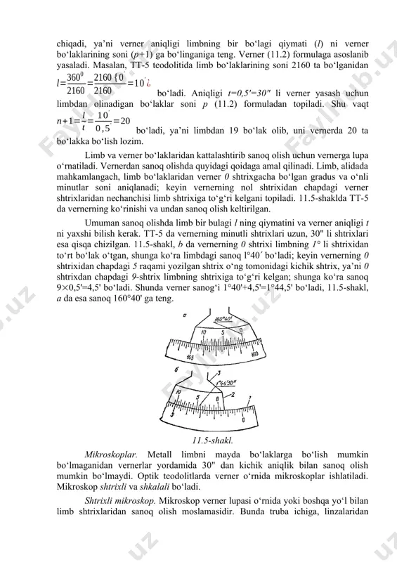 vernerning minutli shtrixlari uzun, 30" li shtrixlari esa qisqa chizilgan. 11.5-shakl, b da vernerning 0 shtrixi limbning 1° li shtrixidan to‘rt bo‘lak o‘tgan, shunga ko‘ra limbdagi sanoq l°40 bo‘ladi; keyin vernerning 0 shtrixidan chapdagi 5 raqami yozilgan shtrix o‘ng tomonidagi kichik shtrix, ya’ni 0 shtrixdan chapdagi 9-shtrix limbning shtrixiga to‘g‘ri kelgan; shunga ko‘ra sanoq 90,5'=4,5' bo‘ladi. shunda verner sanog‘i 1°40'+4,5'=1°44,5' bo‘ladi, 11.5-shakl, a da esa sanoq 160°40' ga teng. 11.5-shakl. mikroskoplar. metall limbni mayda bo‘laklarga bo‘lish mumkin bo‘lmaganidan vernerlar yordamida 30" dan kichik aniqlik bilan sanoq olish mumkin bo‘lmaydi. optik teodolitlarda verner o‘rnida mikroskoplar ishlatiladi. mikroskop shtrixli va shkalali bo‘ladi. shtrixli mikroskop. mikroskop verner lupasi o‘rnida yoki boshqa yo‘l bilan limb shtrixlaridan sanoq olish moslamasidir. bunda truba ichiga, linzalaridan tashqari, bir shisha plastinka ham o‘rnatiladi. bu plastinka o‘rtasiga yolg‘iz bir vertikal shtrix chiziladi va bu shtrix bo‘yicha bo‘laklardan sanoq olinadi (11.6-shakl, a), bu shtrix indeks deyiladi. sanoq olishda limb bo‘laklaridan …
