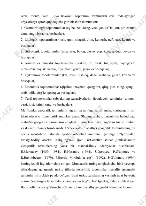 o ‘ntacha asosiy tilni biladigan kishi kartadagi nomlarni shu tillarga tarjima qilib o'qisa, aksari shahar, tog’, daryo va komiarning nomlari deyarii bir ma'noda ekanini ko'rib hafsalasi pir ьочаг edi≫. masalan, daryo, suv - jayhun, ob, ganga, reka, missi, rioxe, yoki ... tog" - jabal, ko‘h, slian, montana, serra. monte, vald ... va hokazo. toponimik terminlarni o'zi ifodalayotgan obyektlarga qarab quyidagicha guruhlashtirish mumkin: 1. geomorfologik topoterminlar (ag’ba, bel, do'ng, yozi, jar, kcttal, ort, qir. oshuv, dara, tangi, baraz va boshqalar). 2. litologik topoterminlar (tosh, qum, shag'al, oltin, kumush, neft, gaz, ko'mir va boshqalar). 3. gidrologik topoterminlar (arna, ariq, buloq, daryo, yop. kom, quduq, hovuz va boshqalar). 4.floristik va faunistik topoterminlar (bodom, tol, terak. tut, jiyda, qayrag'och, olma, o'rik, laylak. kaptar, tuya, bo'ri, g'azol, jayra va boshqalar). 5. oykonimik topoterminlar (kat, ovul. qishloq, deha, mahalla, guzar, ko'cha va boshqalar). 6. etnonimik topoterminlar (qipchoq. nayman, qo'ng'irot, qirq. yuz, ming, qangli, arab. tojik, qirg‘iz, …