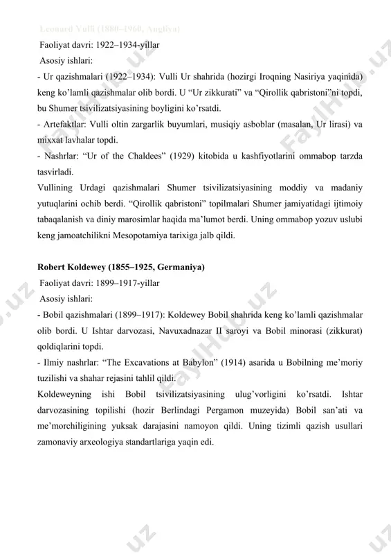 880–1960, angliya) faoliyat davri: 1922–1934-yillar asosiy ishlari: - ur qazishmalari (1922–1934): vulli ur shahrida (hozirgi iroqning nasiriya yaqinida) keng ko’lamli qazishmalar olib bordi. u “ur zikkurati” va “qirollik qabristoni”ni topdi, bu shumer tsivilizatsiyasining boyligini ko’rsatdi. - artefaktlar: vulli oltin zargarlik buyumlari, musiqiy asboblar (masalan, ur lirasi) va mixxat lavhalar topdi. - nashrlar: “ur of the chaldees” (1929) kitobida u kashfiyotlarini ommabop tarzda tasvirladi. vullining urdagi qazishmalari shumer tsivilizatsiyasining moddiy va madaniy yutuqlarini ochib berdi. “qirollik qabristoni” topilmalari shumer jamiyatidagi ijtimoiy tabaqalanish va diniy marosimlar haqida ma’lumot berdi. uning ommabop yozuv uslubi keng jamoatchilikni mesopotamiya tarixiga jalb qildi. robert koldewey (1855–1925, germaniya) faoliyat davri: 1899–1917-yillar asosiy ishlari: - bobil qazishmalari (1899–1917): koldewey bobil shahrida keng ko’lamli qazishmalar olib bordi. u ishtar darvozasi, navuxadnazar ii saroyi va bobil minorasi (zikkurat) qoldiqlarini topdi. - ilmiy nashrlar: “the excavations at babylon” (1914) asarida u bobilning me’moriy tuzilishi va shahar rejasini tahlil qildi. koldeweyning ishi …