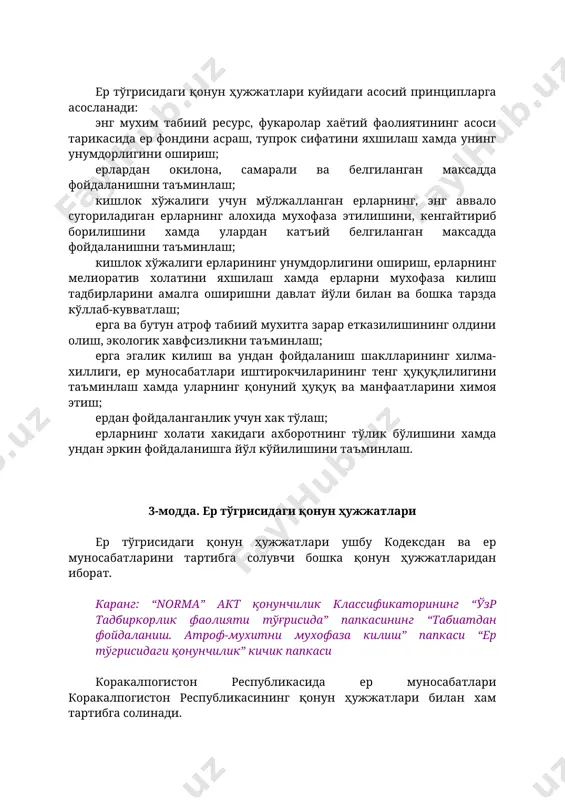 ишининг олдини олиш, экологик хавфсизликни таъминлаш; ерга эгалик килиш ва ундан фойдаланиш шаклларининг хилма-хиллиги, ер муносабатлари иштирокчиларининг тенг ҳуқуқлилигини таъминлаш хамда уларнинг қонуний ҳуқуқ ва манфаатларини химоя этиш; ердан фойдаланганлик учун хак тўлаш; ерларнинг холати хакидаги ахборотнинг тўлик бўлишини хамда ундан эркин фойдаланишга йўл кўйилишини таъминлаш. 3-модда. ер тўгрисидаги қонун ҳужжатлари ер тўгрисидаги қонун ҳужжатлари ушбу кодексдан ва ер муносабатларини тартибга солувчи бошка қонун ҳужжатларидан иборат. каранг: “norma” акт қонунчилик классификаторининг “ўзр тадбиркорлик фаолияти тўғрисида” папкасининг “табиатдан фойдаланиш. атроф-мухитни мухофаза килиш” папкаси “ер тўгрисидаги қонунчилик” кичик папкаси коракалпогистон республикасида ер муносабатлари коракалпогистон республикасининг қонун ҳужжатлари билан хам тартибга солинади. тог, ўрмон ва сув билан боглик муносабатлар, тупрок, ўсимлик ва хайвонот дунёсидан, шунингдек атмосфера хавосидан фойдаланиш ва уларни мухофаза килишга оид муносабатлар махсус қонун ҳужжатлари билан тартибга солинади. каранг: “norma” акт қонунчилик классификаторининг “ўзр тадбиркорлик фаолияти тўғрисида” папкасининг “табиатдан фойдаланиш. атроф-мухитни мухофаза килиш” папкаси агар ўзбекистон республикасининг халкаро шартномасида ўзбекистон республикасининг …