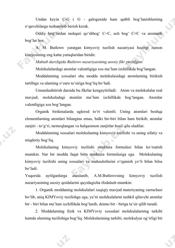 ning molekulalari xaqiqiy mavjud materiyaning zarrachasi bo‘lib, aniq kimyoviy tuzilishga ega, ya’ni molekulalarni tashkil qiluvchi atomlar bir - biri bilan ma’lum izchillikda bog‘lanib, doimo bir - biriga ta’sir qilib turadi. 2. moddalarning fizik va kimyoviy xossalari molekulalarning tarkibi hamda ularning tuzilishiga bog‘liq. molekulasining tarkibi, molekulyar og‘irligi bir xil bo‘lib, ammo kimyoviy tuzilishi va xossalari har xil bo‘lgan moddalar “izomerlar” deyiladi. 3. kimyoviy tuzilish - molekuladagi atomlarning birikish tartibidir. har bir molekula o‘ziga xos yagona kimyoviy tuzilishga ega. 4. organik moddalarning kimyoviy tuzilishi ularning xossalarini o‘rganish va klassik kimyoviy reaksiyalar orqali aniq tuzilishga ega bo‘lgan moddalarni hosil qilish orqali aniqlanadi. molekulaning tuzilishi shu molekulani sintez qilish yo‘li bilan isbotlanadi. 5. organik moddalarda uglerod elementi doim to‘rt valentli bo‘lib, boshqa elementlar bilan birikishidan tashqari, o‘zaro ham birikib to‘g‘ri, tarmoqlangan va xalqasimon zanjirlar hosil qila oladi. a.m.butlerovning moddalarning kimyoviy tuzilishi nazariyasi organik kimyo fanining rivojlanishiga katta hissa qo‘shdi. anorganik kimyoda amalda polimer birikmalar …