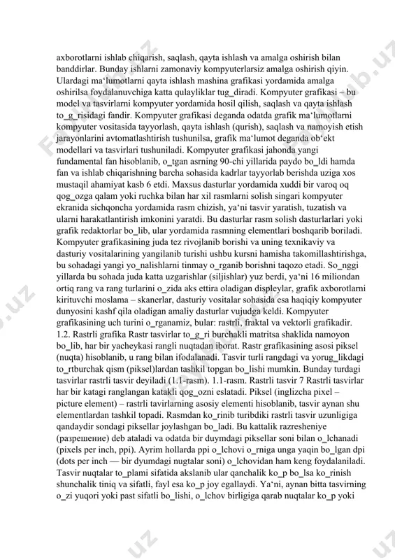 rayonlarini avtomatlashtirish tushunilsa, grafik ma‘lumot deganda ob‘ekt modellari va tasvirlari tushuniladi. kompyuter grafikasi jahonda yangi fundamental fan hisoblanib, o‗tgan asrning 90-chi yillarida paydo bo‗ldi hamda fan va ishlab chiqarishning barcha sohasida kadrlar tayyorlab berishda uziga xos mustaqil ahamiyat kasb 6 etdi. maxsus dasturlar yordamida xuddi bir varoq oq qog‗ozga qalam yoki ruchka bilan har xil rasmlarni solish singari kompyuter ekranida sichqoncha yordamida rasm chizish, ya‘ni tasvir yaratish, tuzatish va ularni harakatlantirish imkonini yaratdi. bu dasturlar rasm solish dasturlarlari yoki grafik redaktorlar bo‗lib, ular yordamida rasmning elementlari boshqarib boriladi. kompyuter grafikasining juda tez rivojlanib borishi va uning texnikaviy va dasturiy vositalarining yangilanib turishi ushbu kursni hamisha takomillashtirishga, bu sohadagi yangi yo‗nalishlarni tinmay o‗rganib borishni taqozo etadi. so‗nggi yillarda bu sohada juda katta uzgarishlar (siljishlar) yuz berdi, ya‘ni 16 miliondan ortiq rang va rang turlarini o‗zida aks ettira oladigan displeylar, grafik axborotlarni kirituvchi moslama – skanerlar, dasturiy vositalar sohasida esa haqiqiy kompyuter …