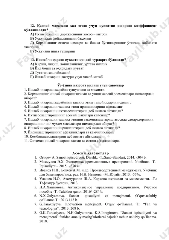 иш в) улгуржи, чакана г) партияли, оқимли 12. қандай масалани ҳал этиш учун қувватни ошириш коэффициент қўлланилади? а) ихтисослашиш даражасининг ҳисоб – китоби б) ускунадан фойдаланишни баҳолаш д) корхонанинг етакчи цехлари ва бошқа бўғинларининг ўтказиш қобиляти ҳисобини г) ускунани ишга тушириш 13. ишлаб чиқариш қуввати қандай турларга бўлинади? а) кириш, чиқиш, лойихавийлик, ўртача йиллик б) йил боши ва оҳиридаги қувват д) тугатилган лойихавий г) ишлаб чиқариш дастури учун ҳисоб-китоб ўз-ўзини назорат қилиш учун саволлар 1. ишлаб чиқариш жараёни тушунчаси ва моҳияти. 2. корхонанинг ишлаб чиқариш тизими ва унинг асосий элементлари нималардан иборат? 3. ишлаб чиқариш жараёнини ташкил этиш тамойилларини сананг. 4. ишлаб чиқаришни ташкил этиш принципларини ифодаланг. 5. ишлаб чиқаришни ихтисослаштириш деб нимага айтилади? 6. ихтисослаштиришнинг асосий шакллари кайсилар? 7. ишлаб чиқаришни ташкил этишни такомиллаштириш асосида самарадорликни оширишнинг энг муҳим масалалари нималардан иборат? 8. ишлаб чиқаришни йириклаштириш деб нимага айтилади? 9. йириклаштиришнинг афзалликлари ва камчиликлари? 10. комбинациялаштириш деб нимага айтилади? …