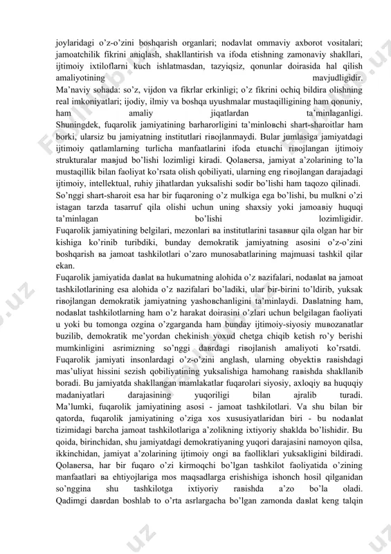 uqarolik jamiyati shaxs uchun keng imkoniyatlar yaratib, unda har bir shaxs boshhalar bilan birlashishi yoki boshqalar bilan hamkorlikda faoliyat ko’rsata olishi mumkin. fuqarolik jamiyati shu tarzda inson ulug’vorligini yuksaklikka ko’taradi. g’ozirgi zamon rivojlangan mamlakatlarida barpo etilgan fuqarolik jamiyatlari to’g’risidagi tasavvurlardan kelib chiqadigan bo’lsak, u qolda fuqarolik jamiyati bu: - avvalo, jamiyat hayoti faoliyatining iqtisodiy, ijtimoiy va ma’naviy sohalarida ixtiyoriy ravishda shakllangan, boshlang’ich nodavlat tizimlarini o’z ichiga qamrab olgan insoniy birlikdir; - ikkinchidan, jamiyatdagi iqtisodiy, ijtimoiy, oilaviy, milliy, ma’naviy, aqloqiy, diniy, ishlab chiqarish, shaxsiy va nodavlat munosabatlar majmuasidir; - uchinchidan, erkin individlar, ixtiyoriy ravishda shakllangan tashkilotlar va fuqarolarning turli davlat organlari tazyiqlari yoki bir qolipga solishlaridan qonunlar vositasida himoyalangan jamiyat bo’lib, unda ular o’zligini namoyon qila olishlari uchun doimiy imkoniyatlarga ega bo’ladilar. shu bilan bir qatorda, hozirgi davrda fuqarolik jamiyatining asosiy belgilari shakllandi. bular asosan quyidagilardan iborat: iqtisodiy sohada: nodavlat tashkilotlar; kooperativ-shirkatlar; ijara jamoalari; aksiyadorlik jamiyatlari; uyushmalar; korporasiyalarning mavjudligi. ijtimoiy sohada: …