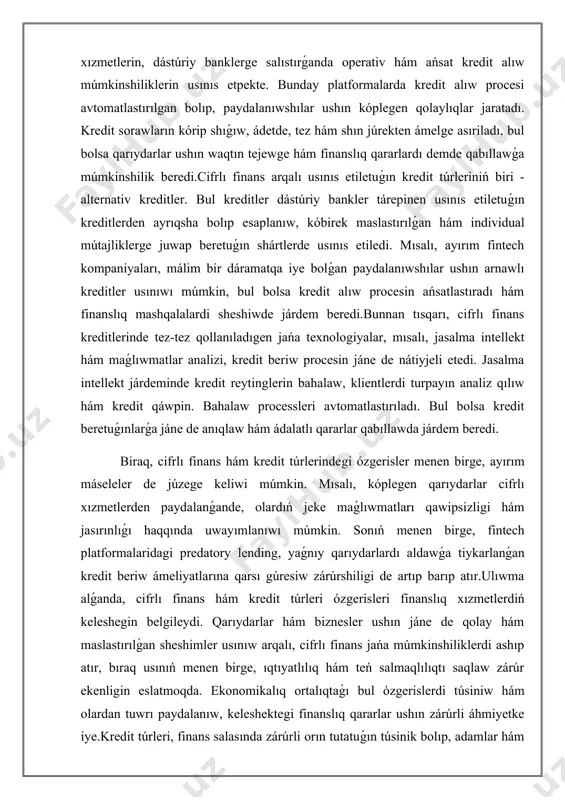 nnan tısqarı, cifrlı finans kreditlerinde tez-tez qollanıladıgen jańa texnologiyalar, mısalı, jasalma intellekt hám maǵlıwmatlar analizi, kredit beriw procesin jáne de nátiyjeli etedi. jasalma intellekt járdeminde kredit reytinglerin bahalaw, klientlerdi turpayın analiz qılıw hám kredit qáwpin. bahalaw processleri avtomatlastırıladı. bul bolsa kredit beretuǵınlarǵa jáne de anıqlaw hám ádalatlı qararlar qabıllawda járdem beredi. biraq, cifrlı finans hám kredit túrlerindegi ózgerisler menen birge, ayırım máseleler de júzege keliwi múmkin. mısalı, kóplegen qarıydarlar cifrlı xızmetlerden paydalanǵande, olardıń jeke maǵlıwmatları qawipsizligi hám jasırınlıǵı haqqında uwayımlanıwı múmkin. sonıń menen birge, fintech platformalaridagi predatory lending, yaǵnıy qarıydarlardı aldawǵa tiykarlanǵan kredit beriw ámeliyatlarına qarsı gúresiw zárúrshiligi de artıp barıp atır.ulıwma alǵanda, cifrlı finans hám kredit túrleri ózgerisleri finanslıq xızmetlerdiń keleshegin belgileydi. qarıydarlar hám biznesler ushın jáne de qolay hám maslastırılǵan sheshimler usınıw arqalı, cifrlı finans jańa múmkinshiliklerdi ashıp atır, bıraq usınıń menen birge, ıqtıyatlılıq hám teń salmaqlılıqtı saqlaw zárúr ekenligin eslatmoqda. ekonomikalıq ortalıqtaǵı bul ózgerislerdi túsiniw hám olardan …