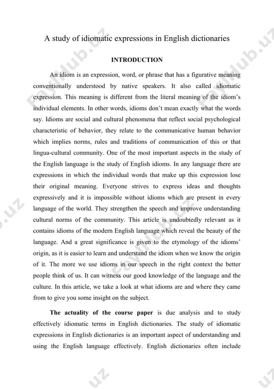 nd where they came from to give you some insight on the subject. the actuality of the course paper is due analysis and to study effectively idiomatic terms in english dictionaries. the study of idiomatic expressions in english dictionaries is an important aspect of understanding and using the english language effectively. english dictionaries often include idiomatic expressions along with their definitions to help learners grasp their meaning and usage. the object of the course paper is to study of idiomatic expressions in english dictionaries. the subject of the course paper is to reveal the etymology of idioms and effective ways of learning them. the aim of the course paper is to explain the meaning of some english idioms, their derivation and research according to various topics. the tasks of this work as follows: · to determine etymology of idiomatic expressions in english vocabulary; · to observe role, usage and structure …