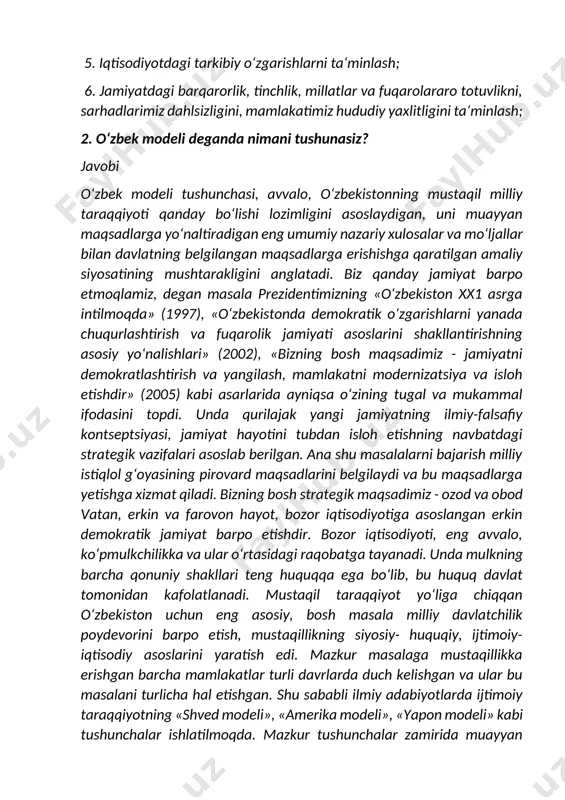 vlikni, sarhadlarimiz dahlsizligini, mamlakatimiz hududiy yaxlitligini ta‘minlash; 2. o‘zbek modeli deganda nimani tushunasiz? javobi o‘zbek modeli tushunchasi, avvalo, o‘zbekistonning mustaqil milliy taraqqiyoti qanday bo‘lishi lozimligini asoslaydigan, uni muayyan maqsadlarga yo‘naltiradigan eng umumiy nazariy xulosalar va mo‘ljallar bilan davlatning belgilangan maqsadlarga erishishga qaratilgan amaliy siyosatining mushtarakligini anglatadi. biz qanday jamiyat barpo etmoqlamiz, degan masala prezidentimizning «o‘zbekiston xx1 asrga intilmoqda» (1997), «o‘zbekistonda demokratik o‘zgarishlarni yanada chuqurlashtirish va fuqarolik jamiyati asoslarini shakllantirishning asosiy yo‘nalishlari» (2002), «bizning bosh maqsadimiz - jamiyatni demokratlashtirish va yangilash, mamlakatni modernizatsiya va isloh etishdir» (2005) kabi asarlarida ayniqsa o‘zining tugal va mukammal ifodasini topdi. unda qurilajak yangi jamiyatning ilmiy-falsafiy kontseptsiyasi, jamiyat hayotini tubdan isloh etishning navbatdagi strategik vazifalari asoslab berilgan. ana shu masalalarni bajarish milliy istiqlol g‘oyasining pirovard maqsadlarini belgilaydi va bu maqsadlarga yetishga xizmat qiladi. bizning bosh strategik maqsadimiz - ozod va obod vatan, erkin va farovon hayot, bozor iqtisodiyotiga asoslangan erkin demokratik jamiyat barpo etishdir. bozor iqtisodiyoti, …