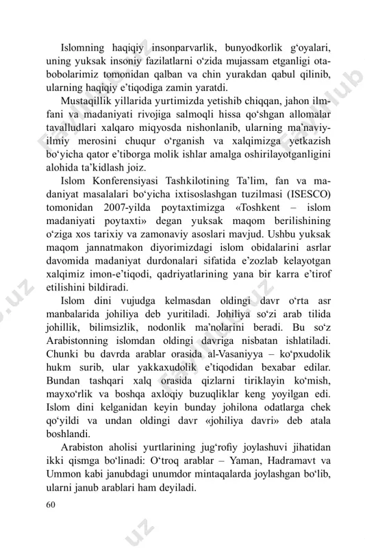 otganligini alohida ta’kidlash joiz. islom konferensiyasi tashkilotining ta’lim, fan va ma- daniyat masalalari bo‘yicha ixtisoslashgan tuzilmasi (isesco) tomonidan 2007-yilda poytaxtimizga «toshkent – islom madaniyati poytaxti» degan yuksak maqom berilishining o‘ziga xos tarixiy va zamonaviy asoslari mavjud. ushbu yuksak maqom jannatmakon diyorimizdagi islom obidalarini asrlar davomida madaniyat durdonalari sifatida e’zozlab kelayotgan xalqimiz imon-e’tiqodi, qadriyatlarining yana bir karra e’tirof etilishini bildiradi. islom dini vujudga kelmasdan oldingi davr o‘rta asr manbalarida johiliya deb yuritiladi. johiliya so‘zi arab tilida johillik, bilimsizlik, nodonlik ma’nolarini beradi. bu so‘z arabistonning islomdan oldingi davriga nisbatan ishlatiladi. chunki bu davrda arablar orasida al-vasaniyya – ko‘pxudolik hukm surib, ular yakkaxudolik e’tiqodidan bexabar edilar. bundan tashqari xalq orasida qizlarni tiriklayin ko‘mish, mayxo‘rlik va boshqa axloqiy buzuqliklar keng yoyilgan edi. islom dini kelganidan keyin bunday johilona odatlarga chek qo‘yildi va undan oldingi davr «johiliya davri» deb atala boshlandi. arabiston aholisi yurtlarining jug‘rofiy joylashuvi jihatidan ikki qismga bo‘linadi: o‘troq arablar – yaman, hadramavt …