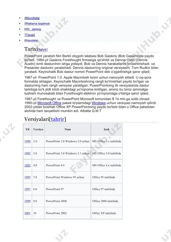 ismli dasturchini ishga yollaydi. bob va dennis harakatlarini birlashtirishadi va presenter dasturini yaratishadi. dennis dasturning original versiyasini tom rudkin bilan yaratadi. keyinchalik bob dastur nomini powerpoint deb o'zgartirishga qaror qiladi. 1987-yil powerpoint 1.0 apple macintosh tizimi uchun namoyish etiladi. u oq-qora formatda ishlagan. keyinchalik macintoshning rangli ko'rinishlari paydo bo'lgan va dasturning ham rangli versiyasi yaratilgan. powerpointning ilk versiyalarida dastur tarkibiga ko'k jildli kitob shaklidagi yo'riqnoma kiritilgan, ammo bu biroz qimmatga tushishi munosabati bilan forethought elektron yo'riqnomaga o'tishga qaror qiladi. 1987-yil forethought va powerpoint microsoft tomonidan $ 14 mln.ga sotib olinadi. 1990-yil microsoft office paketi to'plamidagi windows uchun versiyasi namoyish qilindi. 2002-yildan boshlab office xp powerpointning paydo bo'lishi bilan u office paketidan alohida ham tarqatilishi mumkin edi. albatta q.m.t versiyalari[tahrir] yil versiya nom izoh 1990 2.0 powerpoint 2.0 windows 3.0 uchun ms office 1.x tarkibida 1992 3.0 powerpoint 3.0 windows 3.1 uchun ms office 3.0 tarkibida 1993 4.0 powerpoint 4.0 ms …