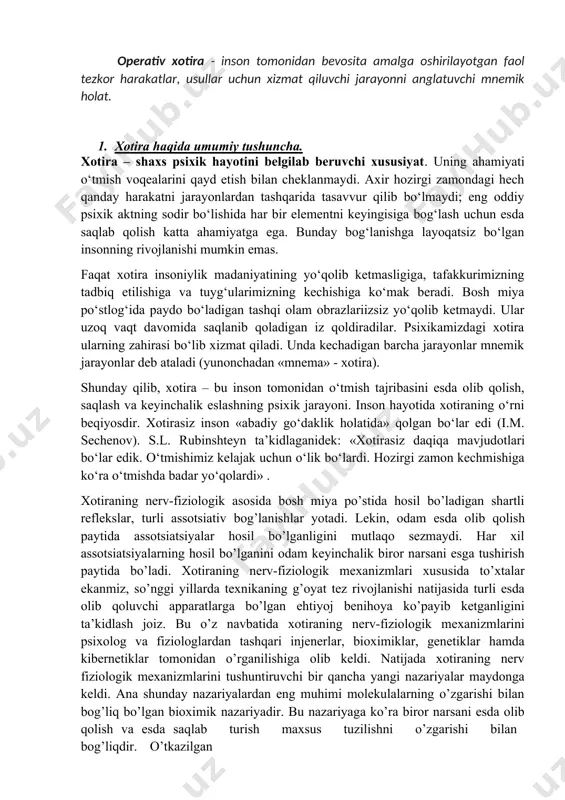 gan insonning rivojlanishi mumkin emas. faqat xotira insoniylik madaniyatining yo‘qolib ketmasligiga, tafakkurimizning tadbiq etilishiga va tuyg‘ularimizning kechishiga ko‘mak beradi. bosh miya po‘stlog‘ida paydo bo‘ladigan tashqi olam obrazlariizsiz yo‘qolib ketmaydi. ular uzoq vaqt davomida saqlanib qoladigan iz qoldiradilar. psixikamizdagi xotira ularning zahirasi bo‘lib xizmat qiladi. unda kechadigan barcha jarayonlar mnemik jarayonlar deb ataladi (yunonchadan «mnema» - xotira). shunday qilib, xotira – bu inson tomonidan o‘tmish tajribasini esda olib qolish, saqlash va keyinchalik eslashning psixik jarayoni. inson hayotida xotiraning o‘rni beqiyosdir. xotirasiz inson «abadiy go‘daklik holatida» qolgan bo‘lar edi (i.m. sechenov). s.l. rubinshteyn ta’kidlaganidek: «xotirasiz daqiqa mavjudotlari bo‘lar edik. o‘tmishimiz kelajak uchun o‘lik bo‘lardi. hozirgi zamon kechmishiga ko‘ra o‘tmishda badar yo‘qolardi» . xotiraning nerv-fiziologik asosida bosh miya po’stida hosil bo’ladigan shartli reflekslar, turli assotsiativ bog’lanishlar yotadi. lekin, odam esda olib qolish paytida assotsiatsiyalar hosil bo’lganligini mutlaqo sezmaydi. har xil assotsiatsiyalarning hosil bo’lganini odam keyinchalik biror narsani esga tushirish paytida bo’ladi. xotiraning nerv-fiziologik …