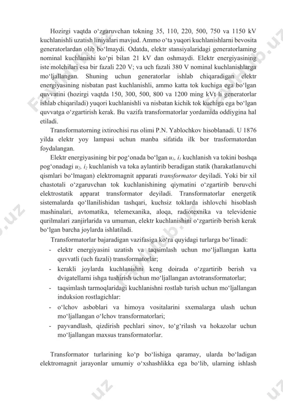 l kuchlanishlarga mo‘ljallangan. shuning uchun generatorlar ishlab chiqaradigan elektr energiyasining nisbatan past kuchlanishli, ammo katta tok kuchiga ega bo‘lgan quvvatini (hozirgi vaqtda 150, 300, 500, 800 va 1200 ming kvt li generatorlar ishlab chiqariladi) yuqori kuchlanishli va nisbatan kichik tok kuchiga ega bo‘lgan quvvatga o‘zgartirish kerak. bu vazifa transformatorlar yordamida oddiygina hal etiladi. transformatorning ixtirochisi rus olimi p.n. yablochkov hisoblanadi. u 1876 yilda elektr yoy lampasi uchun manba sifatida ilk bor trasformatordan foydalangan. elektr energiyasining bir pog‘onada bo‘lgan u1, i1 kuchlanish va tokini boshqa pog‘onadagi u2, i2 kuchlanish va toka aylantirib beradigan statik (harakatlanuvchi qismlari bo‘lmagan) elektromagnit apparati transformator deyiladi. yoki bir xil chastotali o‘zgaruvchan tok kuchlanishining qiymatini o‘zgartirib beruvchi elektrostatik apparat transformator deyiladi. transformatorlar energetik sistemalarda qo‘llanilishidan tashqari, kuchsiz toklarda ishlovchi hisoblash mashinalari, avtomatika, telemexanika, aloqa, radiotexnika va televidenie qurilmalari zanjirlarida va umuman, elektr kuchlanishini o‘zgartirib berish kerak bo‘lgan barcha joylarda ishlatiladi. transformatorlar bajaradigan vazifasiga ko‘ra quyidagi turlarga bo‘linadi: …