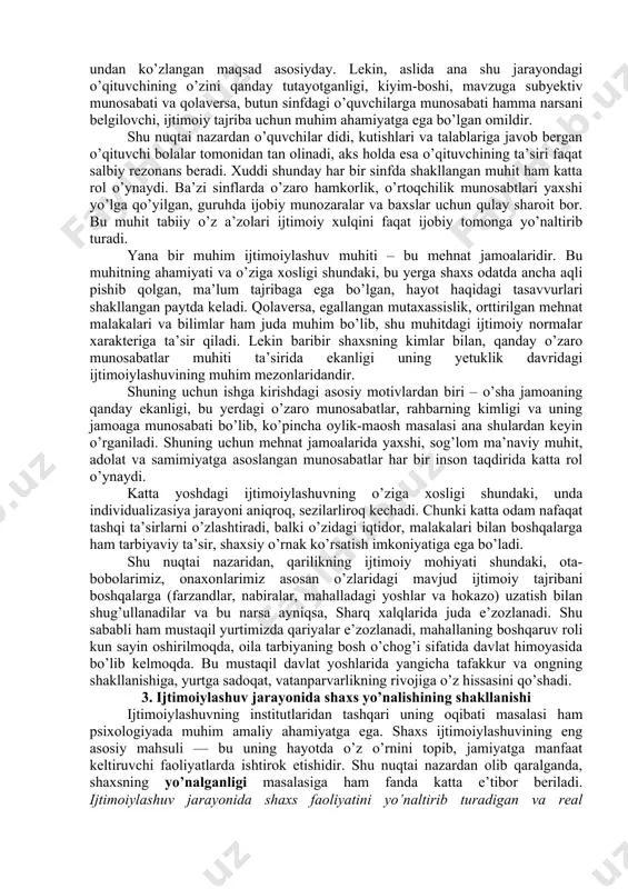 shtirilmay, u har bir shaxsning ichki ruhiyati, dunyoni aks ettirish xususiyatlari nuqtai nazaridan subyektiv tarzda idrok etiladi. shuning uchun ham bir xil ijtimoiy muhit va bir xil ta’sirlar odamlar tomonidan turlicha harakatlarni keltirib chiqaradi. masalan, 10-15 ta o’quvchidan iborat akademik lisey o’quvchilarini olaylik. ularning bilimni, ilmni idrok qilishlari, ulardan ota-onalarining kutishlari, o’qituvchilarning berayotgan darslari va unda yetkazilayotgan ma’lumotlar, manbalar va boshqa qator omillar bir xilday. lekin baribir ana shu 15 o’quvchining har biri shu ta’sirlarni o’zicha, o’ziga xos tarzda qabul qiladi va bu ularning ishdagi yutuqlari, o’quv ko’rsatgichlari va iqtidorida aks etadi. bu o’sha biz yuqorida ta’kidlagan ijtimoiylashuv va individualizasiya jarayonlarining o’zaro bog’liq va o’zaro qarama-qarshi jarayonlar ekanligidan darak beradi. ijtimoiylashuv jarayonlarining ro’y beradigan shart-sharoitlarini ijtimoiy institutlar deb ataymiz. bunday institutlarga oiladan boshlab, mahalla, rasmiy davlat muassasalari (bog’cha, maktab, maxsus ta’lim o’choqlari, oliygohlar, mehnat jamoalari) hamda norasmiy uyushmalar, nodavlat tashkilotlari kiradi. bu institutlar orasida bizning sharoitimizda oila va mahallaning roli …