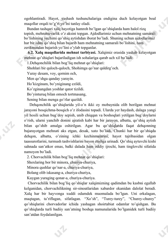 rning hayoti va turmushi jarayonida to’plagan tajribalari, dunyoqarashi, o’zi yashab turgan ijtimoiy hayotga bo’lgan munosabati, o’tmish hayoti va uning ibratli saboqlarini, umid va orzularini ifodalaydi. maqollar xalq og’zaki ijodining bir turidir. maqollarda xalqning turmush davomida to’plagan tajribalari natijasida yuzaga kelgan xulosalari ixcham va sodda tarzda bayon etilgan. demak, maqollar xalqning ijtimoiy-tarixiy, hayotiy-maishiy tajribasi umumlashgan badiiy, obrazli mulohazalardan iborat hikmatli so’zlardir. ular qadimdan sinalgan, turmush tasdig’idan o’tgan tushunchalar orqali kishilarni ogohlantiradi. hayot, yashash tushunchalariga endigina duch kelayotgan boal maqollar orqali to’g’ri yo’lni tanlay oladi. bundan tashqari xalq hayotiga hamroh bo’lgan qo’shiqlarda ham halol rizq topish, mehnatsevarlik o’z aksini topgan. ajdodlarimiz uchun mehnatning samarali bo’lishining yechimi qo’shiq aytishdan iborat bo’ladi. shuning uchun ajdodlarimiz har bir ishni qo’shiq bilan bajarib ham mehnatning samarali bo’lishini, ham zerikmasdan bajarish yo’lini o’ylab topganlar. 6.2. xalq maqollarida mehnat tarbiyasi. xalqimiz orasida yashab kelayotgan mehnat qo’shiqlari bajariladigan ish sohalariga qarab uch xil bo’ladi: 1.dehqonchilik bilan bog’liq mehnat qo’shiqlari: …